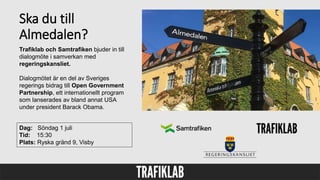 Ska du till
Almedalen?
Dag: Söndag 1 juli
Tid: 15:30
Plats: Ryska gränd 9, Visby
Trafiklab och Samtrafiken bjuder in till
dialogmöte i samverkan med
regeringskansliet.
Dialogmötet är en del av Sveriges
regerings bidrag till Open Government
Partnership, ett internationellt program
som lanserades av bland annat USA
under president Barack Obama.
 