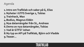 Agenda
1.Intro omTrafiklab och saker på G, Elias
2.Nyheter i GTFS Sverige 2,Tobias
3.Trainhack, Max
4.Bodius, Magnus Eldén
5.Nya datamängder från SL, Andreas
6.Demo av nya datamängder,Tobias
7.Vad är GTFS? Johan
8.Ny typ av API påTrafiklab, Björn ochVladde
9.Teaser…
 