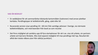 VAD ÄR BODIUS?
• En webbtjänst för att sammanlänka tidsstyrda kartområden (isokroner) med annan plottbar
kartdata. Pendlingstyper är kollektivtrafik, gång, cykel eller bil
• Nuvarande version visar pendling 10 – 60 min från samtliga adresser i Sverige, via närmaste
kollektivhållplats, och med boenden från booli.se som resultat
• Det finns möjlighet att samköra upp till fyra startadresser för att t.ex. visa sitt arbete, sin partners
arbete och barnens förskola. Alla med separat möjlighet till max pendlings-tid/-typ. Resultat blir
alltid den totala nåbara ytan från sökt(a) punkt(er).
 