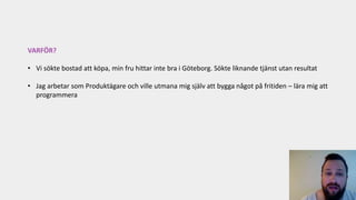 VARFÖR?
• Vi sökte bostad att köpa, min fru hittar inte bra i Göteborg. Sökte liknande tjänst utan resultat
• Jag arbetar som Produktägare och ville utmana mig själv att bygga något på fritiden – lära mig att
programmera
 