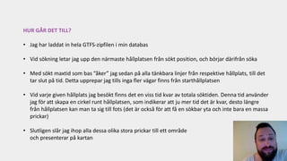 HUR GÅR DET TILL?
• Jag har laddat in hela GTFS-zipfilen i min databas
• Vid sökning letar jag upp den närmaste hållplatsen från sökt position, och börjar därifrån söka
• Med sökt maxtid som bas ”åker” jag sedan på alla tänkbara linjer från respektive hållplats, till det
tar slut på tid. Detta upprepar jag tills inga fler vägar finns från starthållplatsen
• Vid varje given hållplats jag besökt finns det en viss tid kvar av totala söktiden. Denna tid använder
jag för att skapa en cirkel runt hållplatsen, som indikerar att ju mer tid det är kvar, desto längre
från hållplatsen kan man ta sig till fots (det är också för att få en sökbar yta och inte bara en massa
prickar)
• Slutligen slår jag ihop alla dessa olika stora prickar till ett område
och presenterar på kartan
 