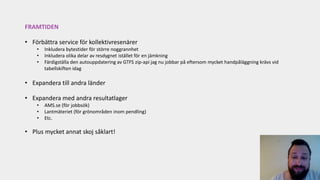 FRAMTIDEN
• Förbättra service för kollektivresenärer
• Inkludera bytestider för större noggrannhet
• Inkludera olika delar av resdygnet istället för en jämkning
• Färdigställa den autouppdatering av GTFS zip-api jag nu jobbar på eftersom mycket handpåläggning krävs vid
tabellskiften idag
• Expandera till andra länder
• Expandera med andra resultatlager
• AMS.se (för jobbsök)
• Lantmäteriet (för grönområden inom pendling)
• Etc.
• Plus mycket annat skoj såklart!
 