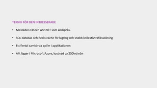 TEKNIK FÖR DEN INTRESSERADE
• Mestadels C# och ASP.NET som kodspråk.
• SQL databas och Redis cache för lagring och snabb kollektivtrafikssökning
• Ett flertal samkörda api’er i applikationen
• Allt ligger i Microsoft Azure, kostnad ca 250kr/mån
 