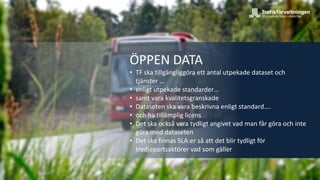 K1
ÖPPEN DATA
• TF ska tillgängliggöra ett antal utpekade dataset och
tjänster …
• enligt utpekade standarder…
• samt vara kvalitetsgranskade
• Dataseten ska vara beskrivna enligt standard….
• och ha tillämplig licens
• Det ska också vara tydligt angivet vad man får göra och inte
göra med dataseten
• Det ska finnas SLA:er så att det blir tydligt för
tredjepartsaktörer vad som gäller
 