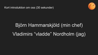 Björn Hammarskjöld (min chef)
Vladimirs “vladde” Nordholm (jag)
Kort introduktion om oss (30 sekunder)
 