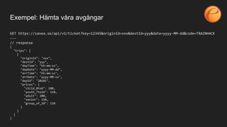 GET https://savea.se/api/v1/ticket?key=12345&originId=xxx&destId=yyy&date=yyyy-MM-dd&code=TRAINH4CK
---
// response
{
"trips": [
{
"originId": "xxx",
"destId": "yyy",
"depTime": "hh:mm:ss",
"depDate": "yyyy-MM-dd",
"arrTime": "hh:mm:ss",
"arrDate": "yyyy-MM-ss",
"depId": "20101",
"prices": {
"child_0to6": 100,
"youth_7to26": 110,
"adult": 200,
"senior": 150,
"group_of_10": 110
}
}
]
}
Exempel: Hämta våra avgångar
 