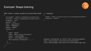 Exempel: Skapa bokning
POST https://savea.se/api/v1/ticket?key=12345
{
"successURL": "https://bokning.se/ticket/ok",
"errorURL": "https://bokning.se/ticket/error",
"originId": "xxx",
"destId": "yyy",
"date": "yyyy-MM-dd",
"code": "TRAINH4CK",
"depId": "20101",
"tickets": [
{
"type": "adult",
"name": "Martin Harari Thuresson",
"phone": "+46723175800",
"email": "martin@46elks.com",
"more important information": "...."
},
{...}
]
}
// response
{
"payURL": "https://savea.se/api/v1/ticket?paymentId=KGJAFTD",
"paymentId": "KGJAFTD"
}
Response information on return from ticketing payment:
https://www.blataget.com/ticket/ok?ticketID=JK45TT
https://www.blataget.com/ticket/error?code=567&message=<msg>
 