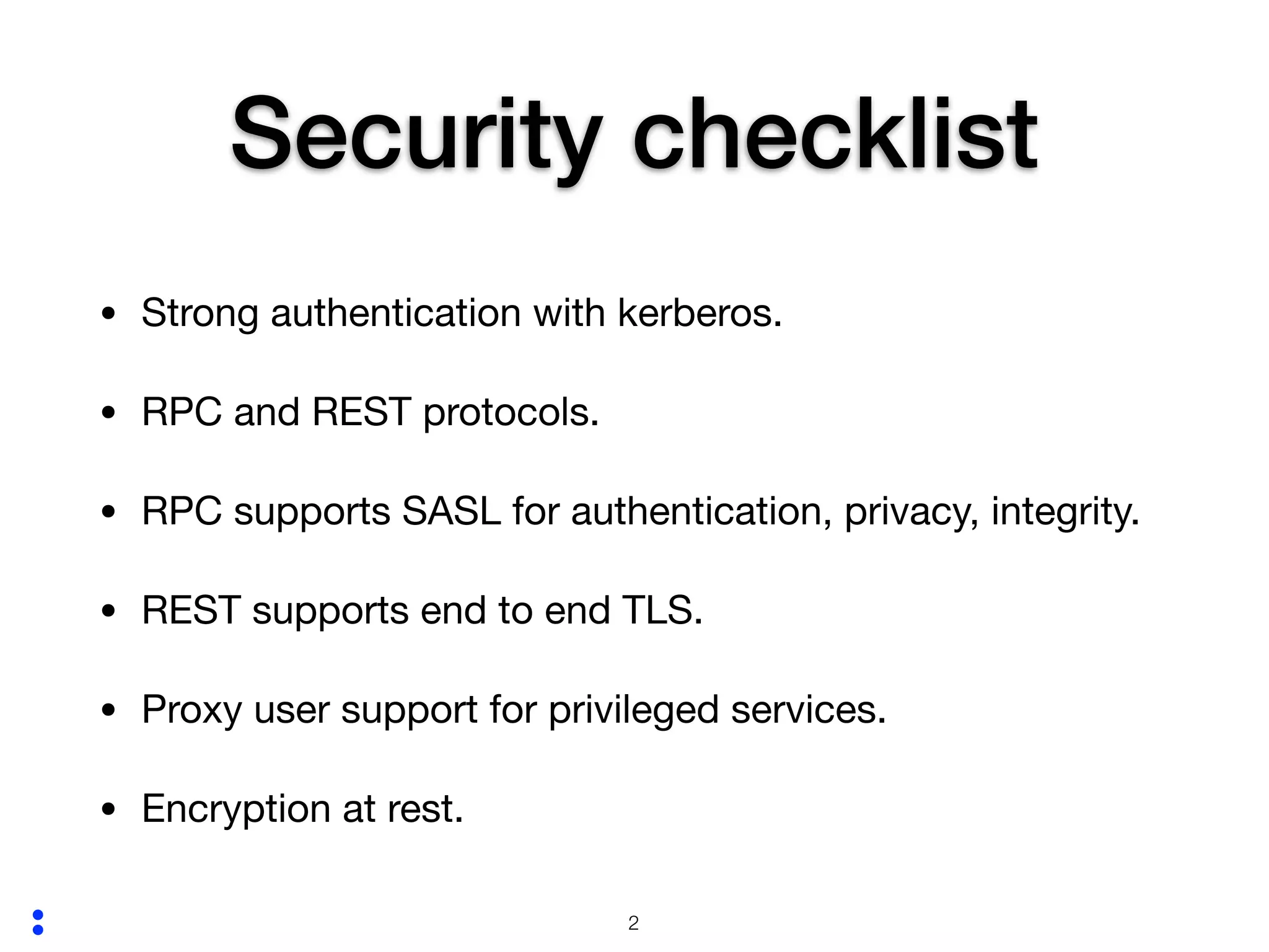 :
Security checklist
• Strong authentication with kerberos.

• RPC and REST protocols.

• RPC supports SASL for authentication, privacy, integrity. 

• REST supports end to end TLS.

• Proxy user support for privileged services.

• Encryption at rest.
!2
 