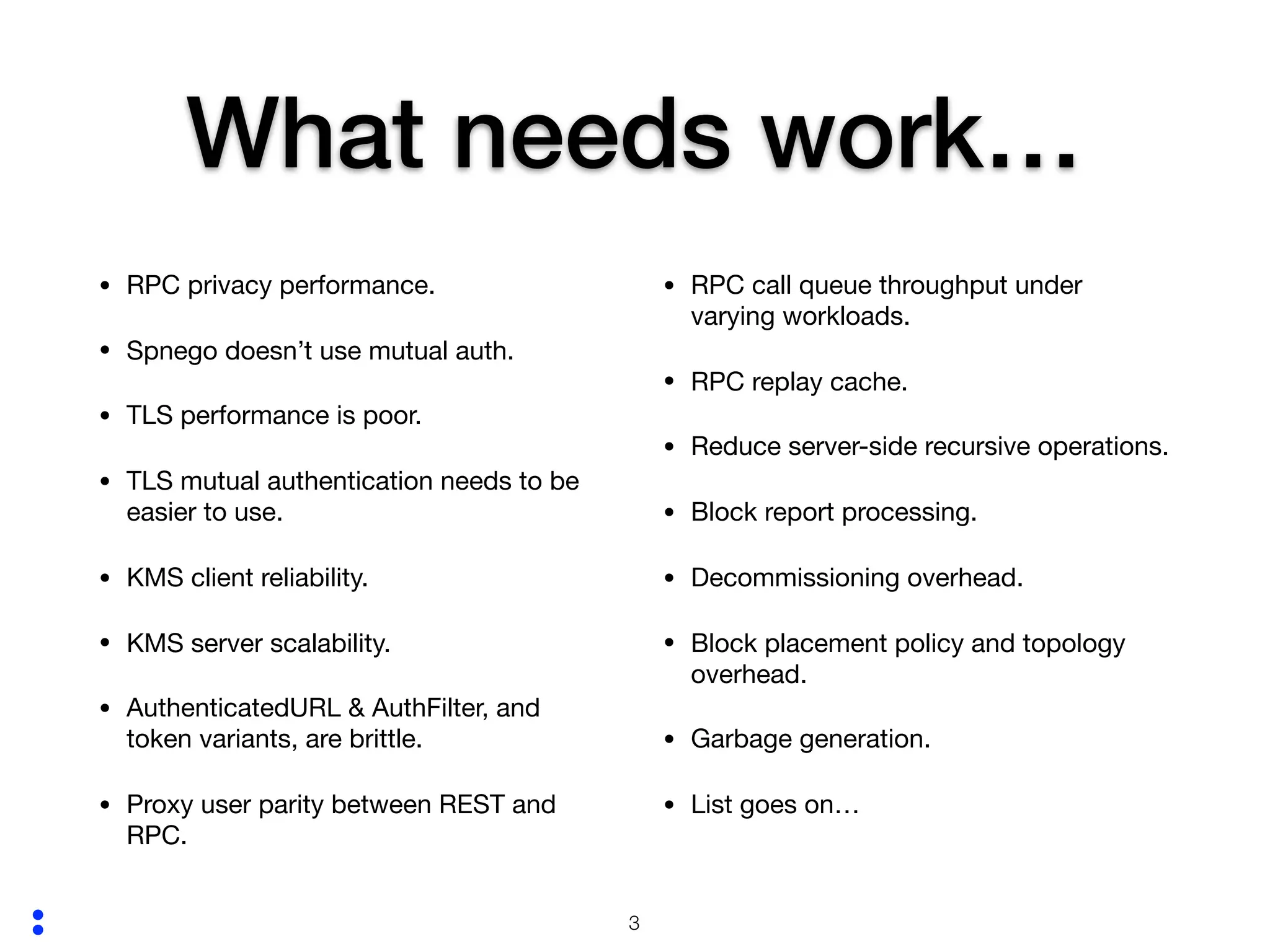 :
What needs work…
• RPC privacy performance.

• Spnego doesn’t use mutual auth.

• TLS performance is poor.

• TLS mutual authentication needs to be
easier to use.

• KMS client reliability.

• KMS server scalability.

• AuthenticatedURL & AuthFilter, and
token variants, are brittle.

• Proxy user parity between REST and
RPC.

• RPC call queue throughput under
varying workloads.

• RPC replay cache.

• Reduce server-side recursive operations.

• Block report processing.

• Decommissioning overhead.

• Block placement policy and topology
overhead.

• Garbage generation.

• List goes on… 
!3
 