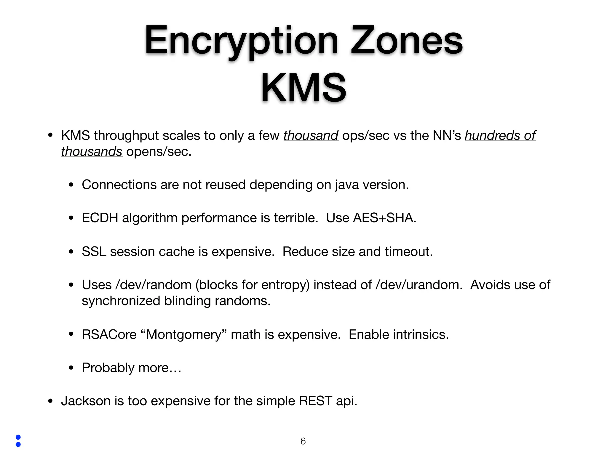 :
Encryption Zones
KMS
• KMS throughput scales to only a few thousand ops/sec vs the NN’s hundreds of
thousands opens/sec.

• Connections are not reused depending on java version.

• ECDH algorithm performance is terrible. Use AES+SHA.

• SSL session cache is expensive. Reduce size and timeout.

• Uses /dev/random (blocks for entropy) instead of /dev/urandom. Avoids use of
synchronized blinding randoms.

• RSACore “Montgomery” math is expensive. Enable intrinsics.

• Probably more…

• Jackson is too expensive for the simple REST api.
!6
 