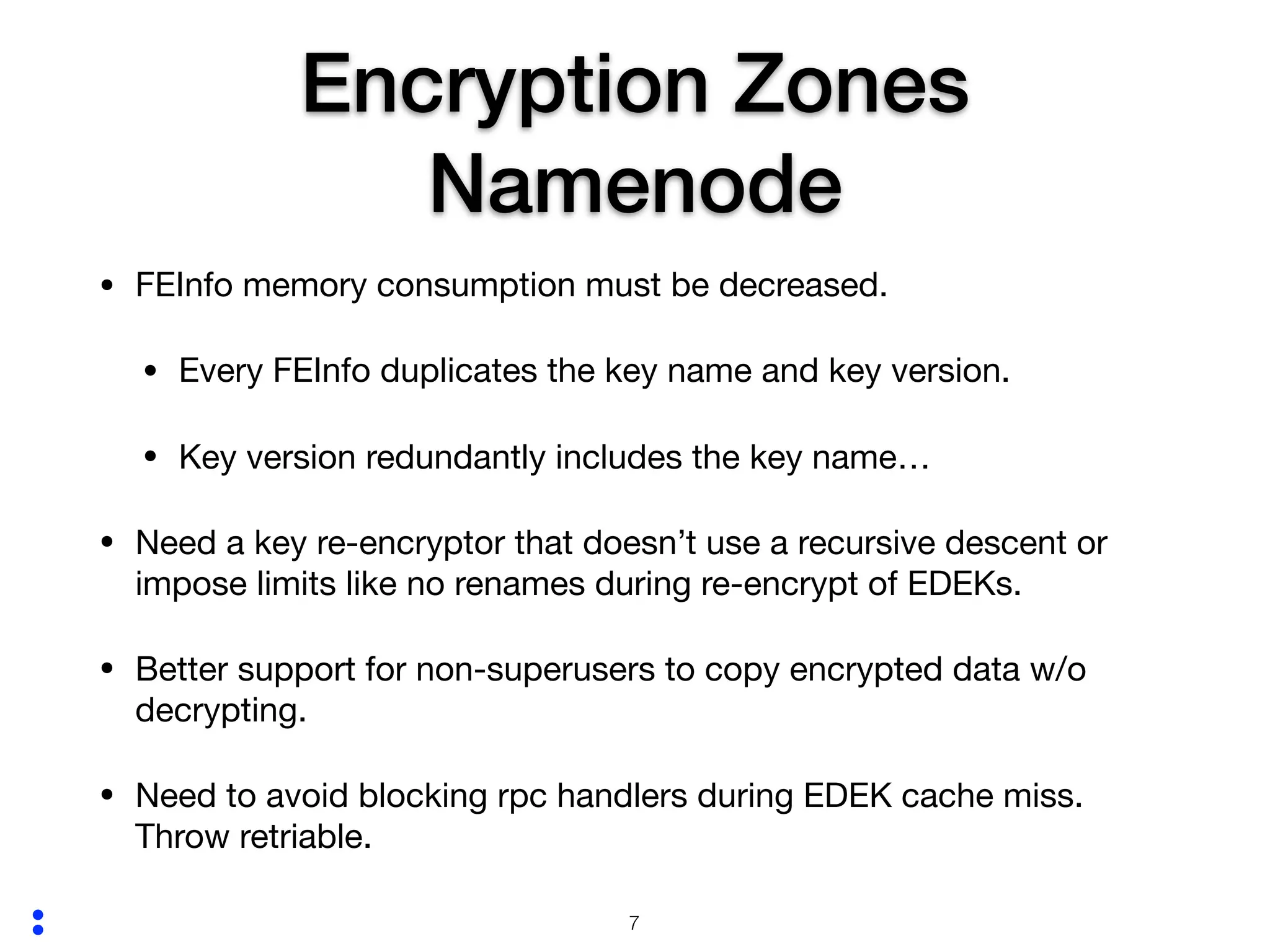 :
Encryption Zones
Namenode
• FEInfo memory consumption must be decreased.

• Every FEInfo duplicates the key name and key version.

• Key version redundantly includes the key name…

• Need a key re-encryptor that doesn’t use a recursive descent or
impose limits like no renames during re-encrypt of EDEKs.

• Better support for non-superusers to copy encrypted data w/o
decrypting. 

• Need to avoid blocking rpc handlers during EDEK cache miss.
Throw retriable.
!7
 