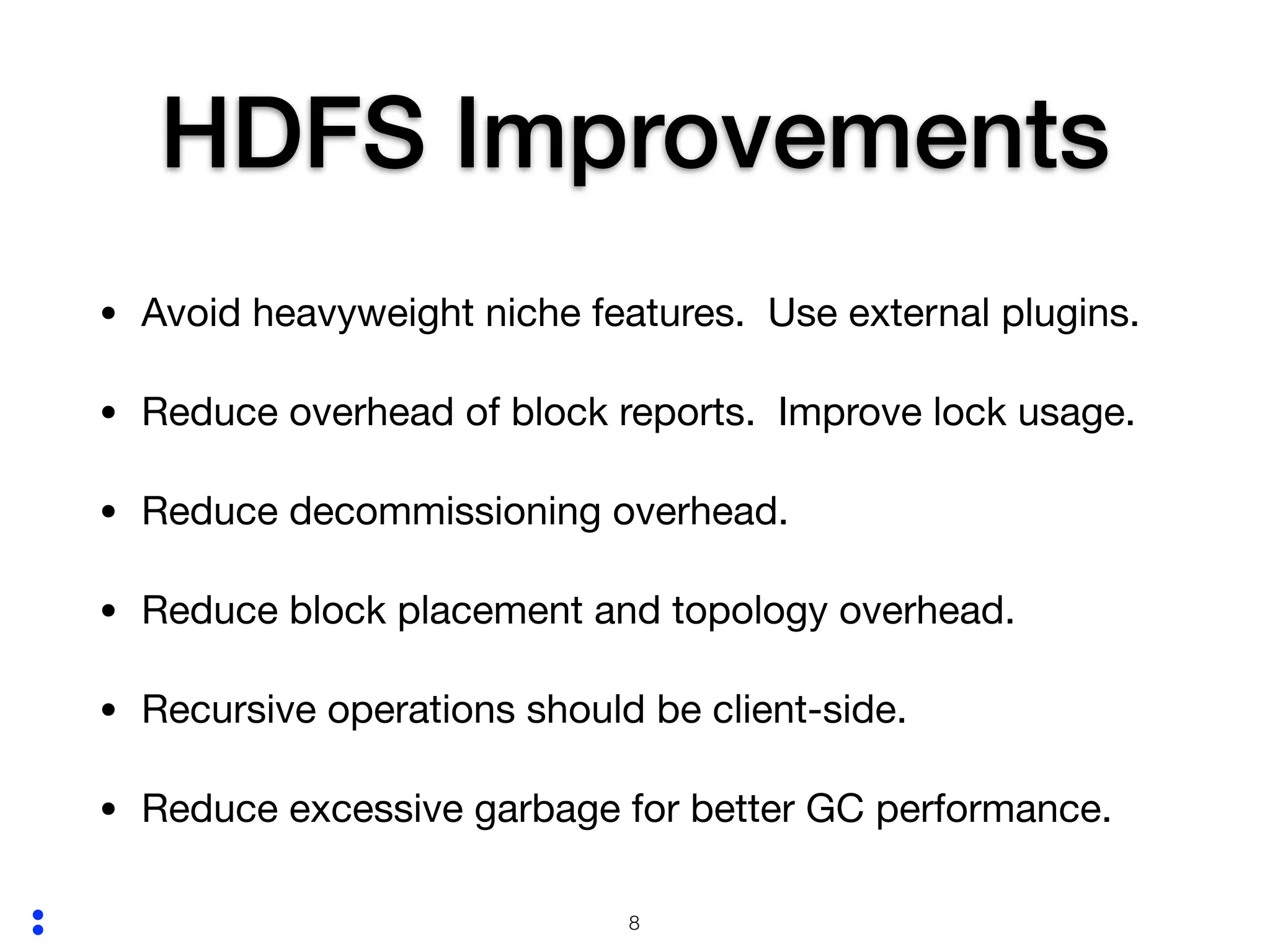 :
HDFS Improvements
• Avoid heavyweight niche features. Use external plugins.

• Reduce overhead of block reports. Improve lock usage.

• Reduce decommissioning overhead.

• Reduce block placement and topology overhead.

• Recursive operations should be client-side.

• Reduce excessive garbage for better GC performance.
!8
 