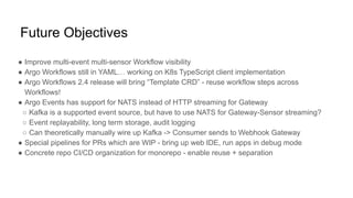 Future Objectives
● Improve multi-event multi-sensor Workflow visibility
● Argo Workflows still in YAML… working on K8s TypeScript client implementation
● Argo Workflows 2.4 release will bring “Template CRD” - reuse workflow steps across
Workflows!
● Argo Events has support for NATS instead of HTTP streaming for Gateway
○ Kafka is a supported event source, but have to use NATS for Gateway-Sensor streaming?
○ Event replayability, long term storage, audit logging
○ Can theoretically manually wire up Kafka -> Consumer sends to Webhook Gateway
● Special pipelines for PRs which are WIP - bring up web IDE, run apps in debug mode
● Concrete repo CI/CD organization for monorepo - enable reuse + separation
 