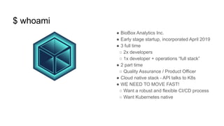 $ whoami
● BioBox Analytics Inc.
● Early stage startup, incorporated April 2019
● 3 full time
○ 2x developers
○ 1x developer + operations “full stack”
● 2 part time
○ Quality Assurance / Product Officer
● Cloud native stack - API talks to K8s
● WE NEED TO MOVE FAST!
○ Want a robust and flexible CI/CD process
○ Want Kubernetes native
 