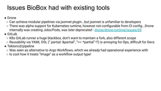 Issues BioBox had with existing tools
● Drone
○ Can achieve modular pipelines via jsonnet plugin...but jsonnet is unfamiliar to developers
○ There was alpha support for Kubernetes runtime, however not conﬁgurable from CI conﬁg...Drone
internally was creating Jobs/Pods, was later deprecated - drone/drone-runtime/issues/69
● GitLab
○ K8s GitLab runner a huge blackbox, don’t want to maintain a fork, also different scope
○ Reusability via YAML DSL (“.partial: &partial”, “<<: *partial” !?) is annoying for Ops, diﬃcult for Devs
● Tektoncd/pipeline
○ Was seen as alternative to Argo Workﬂows, which we already had operational experience with
○ Is cool how it treats “Image” as a workﬂow output type!
 