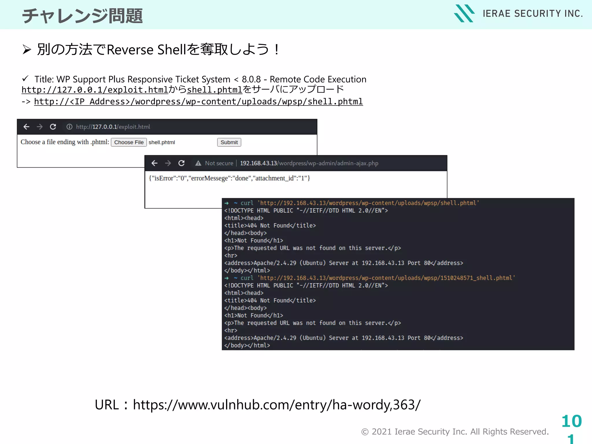 © 2021 Ierae Security Inc. All Rights Reserved.
10
チャレンジ問題
 Title: WP Support Plus Responsive Ticket System < 8.0.8 - Remote Code Execution
http://127.0.0.1/exploit.htmlからshell.phtmlをサーバにアップロード
-> http://<IP Address>/wordpress/wp-content/uploads/wpsp/shell.phtml
 別の方法でReverse Shellを奪取しよう！
URL：https://www.vulnhub.com/entry/ha-wordy,363/
 