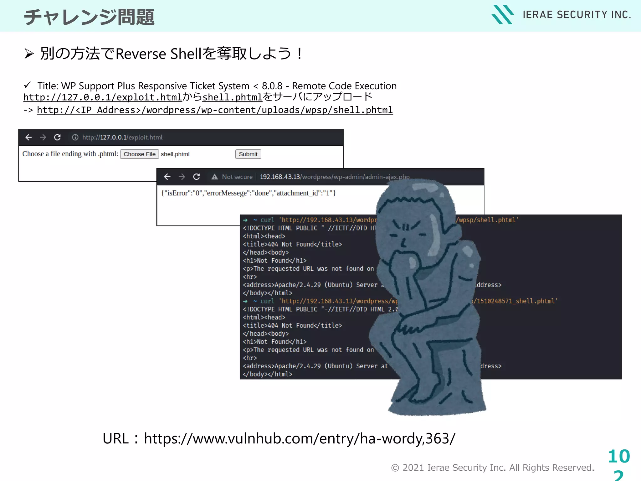 © 2021 Ierae Security Inc. All Rights Reserved.
10
チャレンジ問題
 Title: WP Support Plus Responsive Ticket System < 8.0.8 - Remote Code Execution
http://127.0.0.1/exploit.htmlからshell.phtmlをサーバにアップロード
-> http://<IP Address>/wordpress/wp-content/uploads/wpsp/shell.phtml
 別の方法でReverse Shellを奪取しよう！
URL：https://www.vulnhub.com/entry/ha-wordy,363/
 