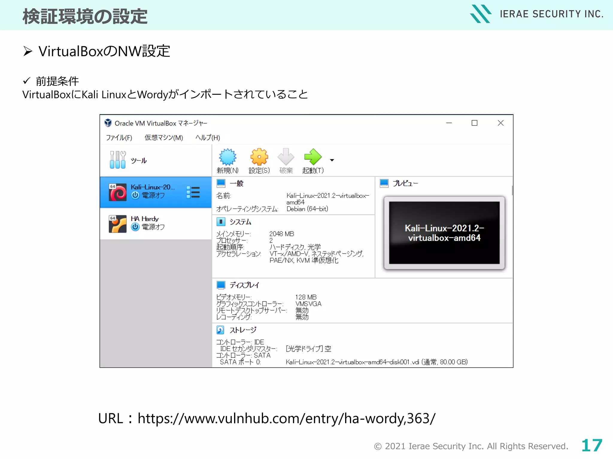 © 2021 Ierae Security Inc. All Rights Reserved. 17
検証環境の設定
 前提条件
VirtualBoxにKali LinuxとWordyがインポートされていること
 VirtualBoxのNW設定
URL：https://www.vulnhub.com/entry/ha-wordy,363/
 