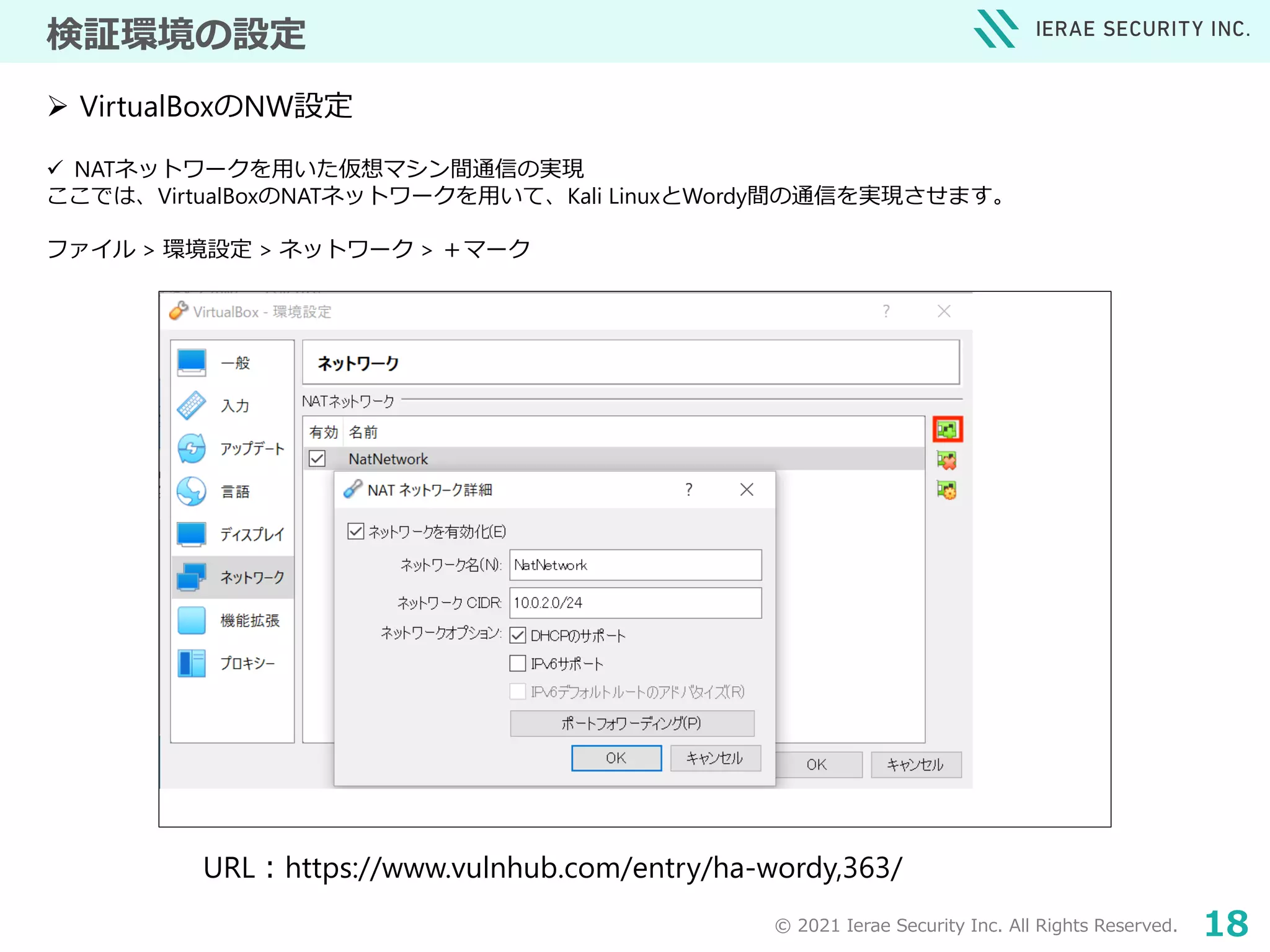 © 2021 Ierae Security Inc. All Rights Reserved. 18
検証環境の設定
 NATネットワークを用いた仮想マシン間通信の実現
ここでは、VirtualBoxのNATネットワークを用いて、Kali LinuxとWordy間の通信を実現させます。
ファイル > 環境設定 > ネットワーク > ＋マーク
 VirtualBoxのNW設定
URL：https://www.vulnhub.com/entry/ha-wordy,363/
 