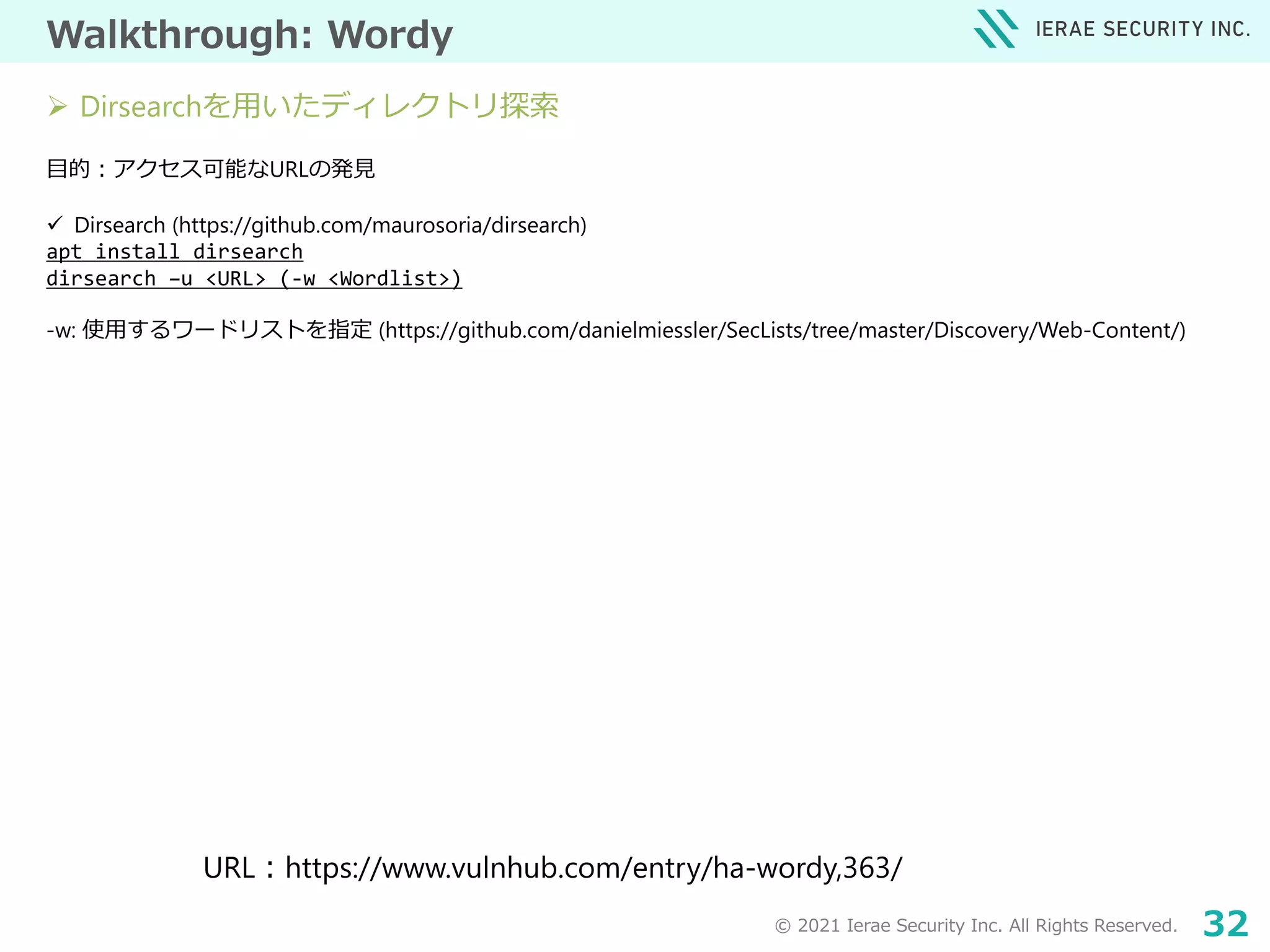 © 2021 Ierae Security Inc. All Rights Reserved. 32
Walkthrough: Wordy
目的：アクセス可能なURLの発見
 Dirsearch (https://github.com/maurosoria/dirsearch)
apt install dirsearch
dirsearch –u <URL> (-w <Wordlist>)
-w: 使用するワードリストを指定 (https://github.com/danielmiessler/SecLists/tree/master/Discovery/Web-Content/)
URL：https://www.vulnhub.com/entry/ha-wordy,363/
 Dirsearchを用いたディレクトリ探索
 