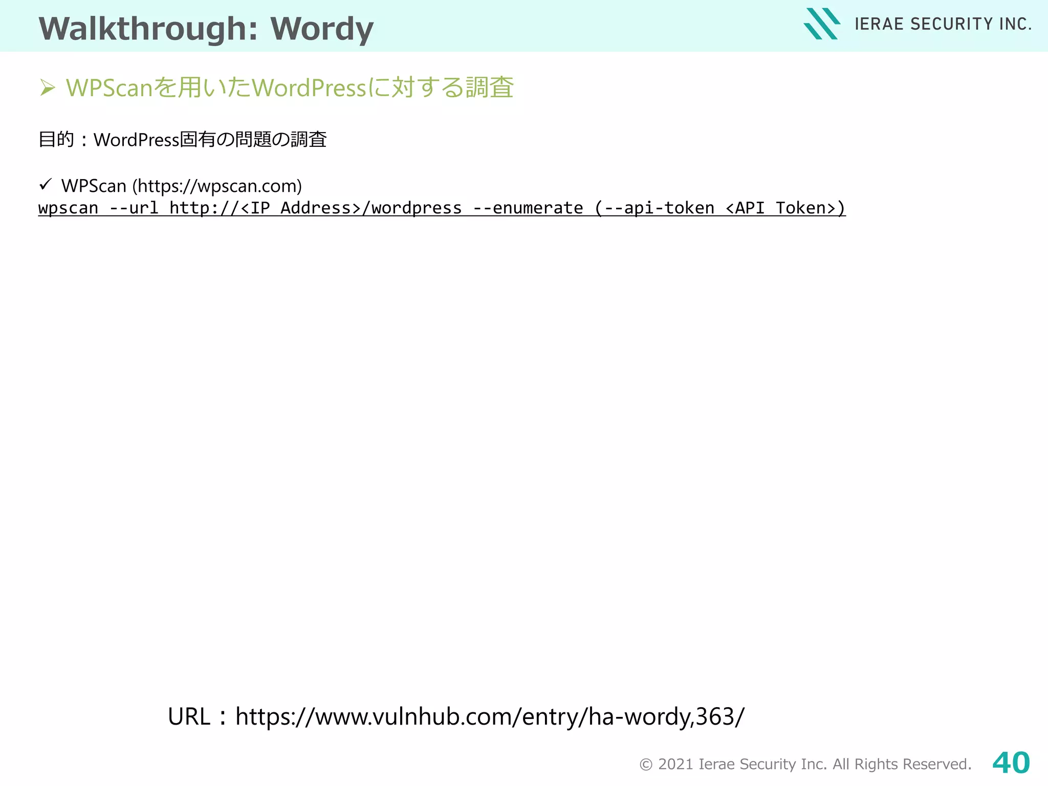 © 2021 Ierae Security Inc. All Rights Reserved. 40
Walkthrough: Wordy
目的：WordPress固有の問題の調査
 WPScan (https://wpscan.com)
wpscan --url http://<IP Address>/wordpress --enumerate (--api-token <API Token>)
URL：https://www.vulnhub.com/entry/ha-wordy,363/
 WPScanを用いたWordPressに対する調査
 