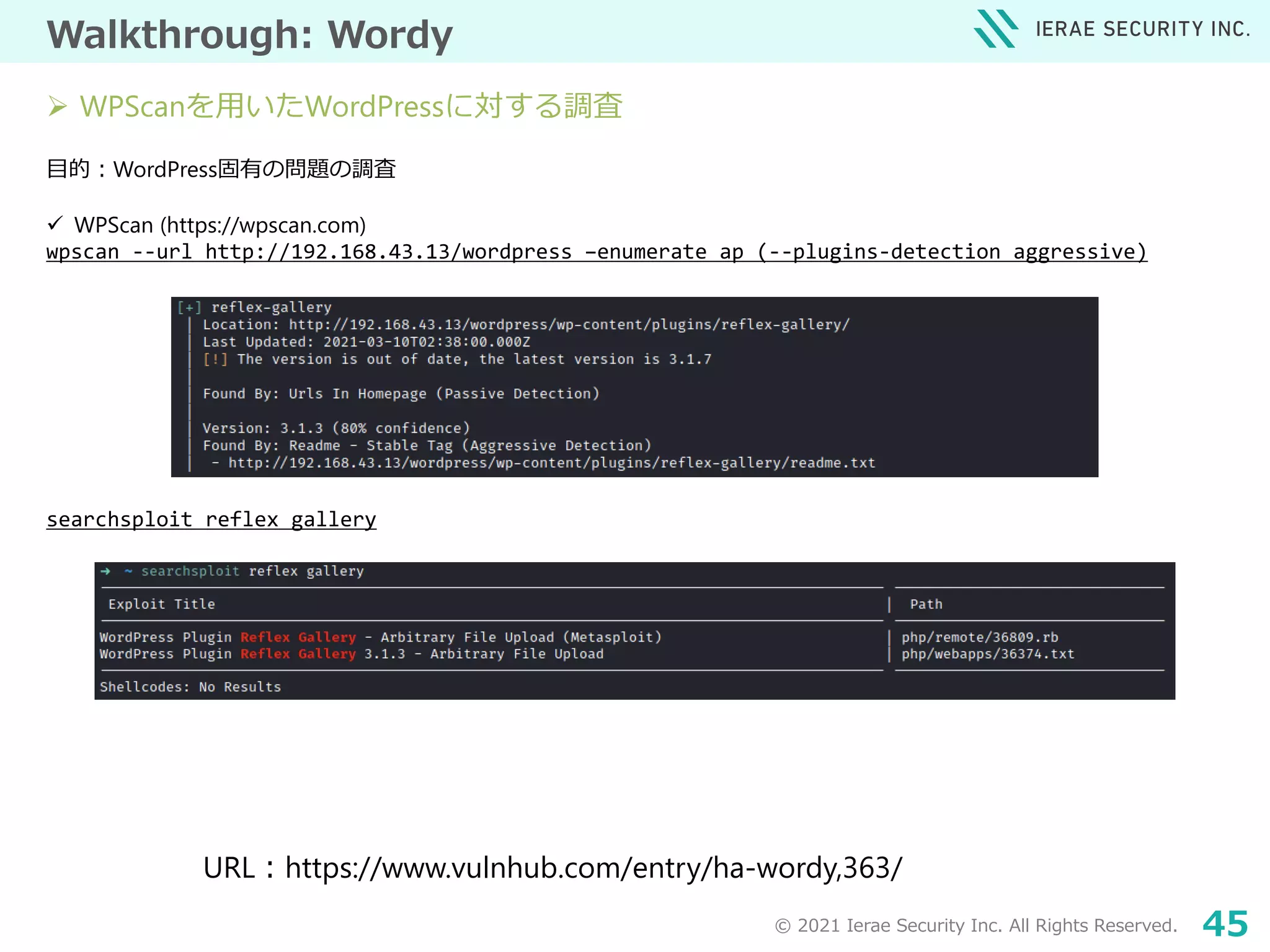 © 2021 Ierae Security Inc. All Rights Reserved. 45
Walkthrough: Wordy
目的：WordPress固有の問題の調査
 WPScan (https://wpscan.com)
wpscan --url http://192.168.43.13/wordpress –enumerate ap (--plugins-detection aggressive)
searchsploit reflex gallery
URL：https://www.vulnhub.com/entry/ha-wordy,363/
 WPScanを用いたWordPressに対する調査
 