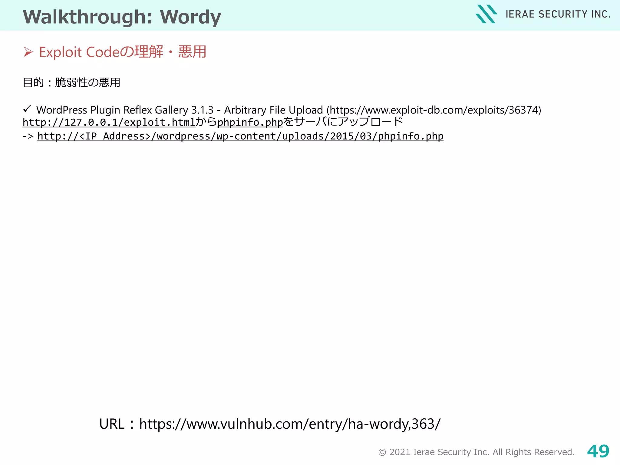 © 2021 Ierae Security Inc. All Rights Reserved. 49
Walkthrough: Wordy
目的：脆弱性の悪用
 WordPress Plugin Reflex Gallery 3.1.3 - Arbitrary File Upload (https://www.exploit-db.com/exploits/36374)
http://127.0.0.1/exploit.htmlからphpinfo.phpをサーバにアップロード
-> http://<IP Address>/wordpress/wp-content/uploads/2015/03/phpinfo.php
URL：https://www.vulnhub.com/entry/ha-wordy,363/
 Exploit Codeの理解・悪用
 