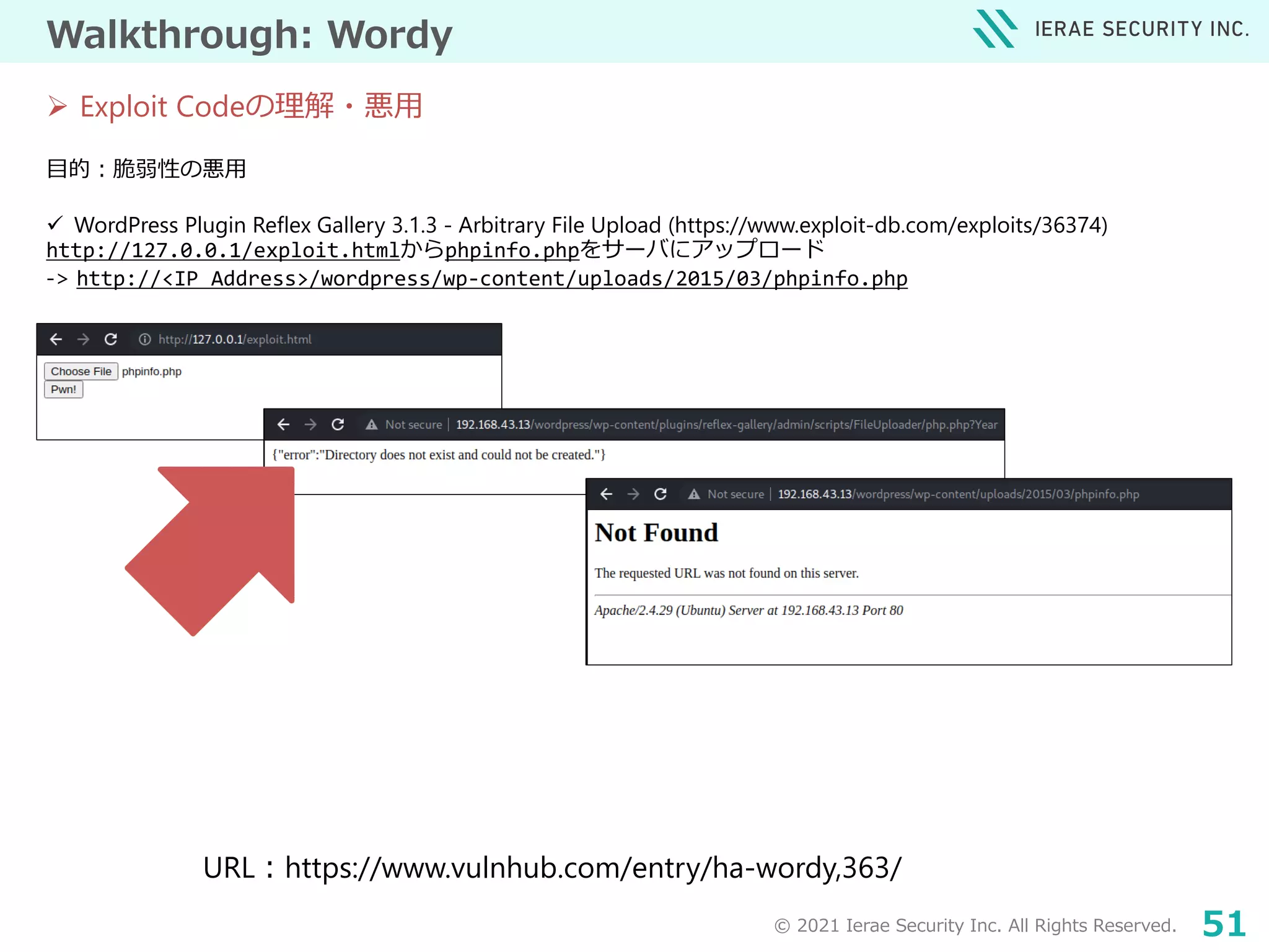 © 2021 Ierae Security Inc. All Rights Reserved. 51
Walkthrough: Wordy
目的：脆弱性の悪用
 WordPress Plugin Reflex Gallery 3.1.3 - Arbitrary File Upload (https://www.exploit-db.com/exploits/36374)
http://127.0.0.1/exploit.htmlからphpinfo.phpをサーバにアップロード
-> http://<IP Address>/wordpress/wp-content/uploads/2015/03/phpinfo.php
URL：https://www.vulnhub.com/entry/ha-wordy,363/
 Exploit Codeの理解・悪用
 