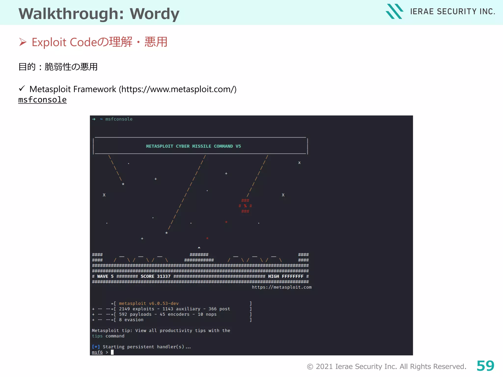 © 2021 Ierae Security Inc. All Rights Reserved. 59
Walkthrough: Wordy
目的：脆弱性の悪用
 Metasploit Framework (https://www.metasploit.com/)
msfconsole
 Exploit Codeの理解・悪用
 