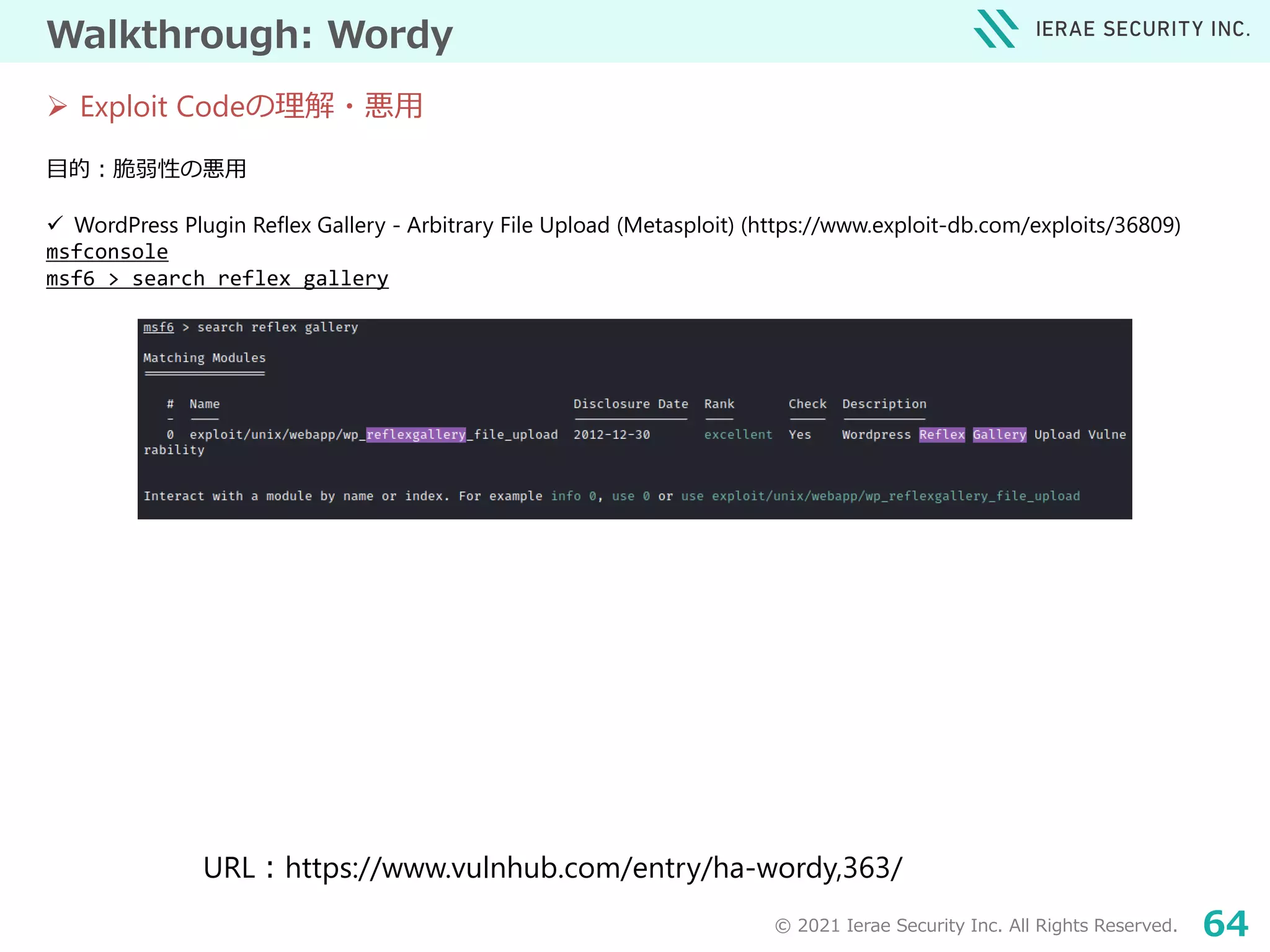© 2021 Ierae Security Inc. All Rights Reserved. 64
Walkthrough: Wordy
目的：脆弱性の悪用
 WordPress Plugin Reflex Gallery - Arbitrary File Upload (Metasploit) (https://www.exploit-db.com/exploits/36809)
msfconsole
msf6 > search reflex gallery
 Exploit Codeの理解・悪用
URL：https://www.vulnhub.com/entry/ha-wordy,363/
 