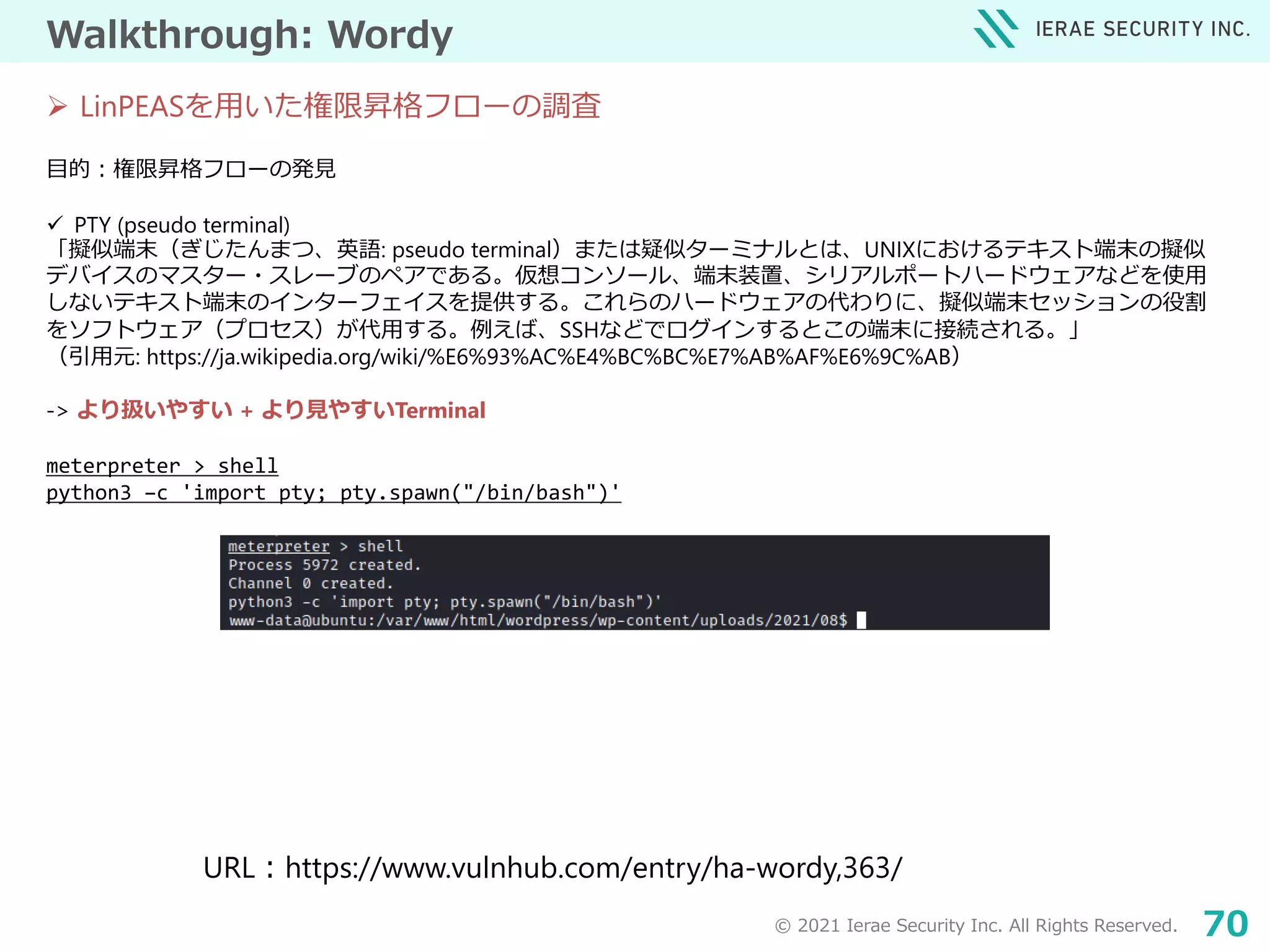 © 2021 Ierae Security Inc. All Rights Reserved. 70
Walkthrough: Wordy
目的：権限昇格フローの発見
 PTY (pseudo terminal)
「擬似端末（ぎじたんまつ、英語: pseudo terminal）または疑似ターミナルとは、UNIXにおけるテキスト端末の擬似
デバイスのマスター・スレーブのペアである。仮想コンソール、端末装置、シリアルポートハードウェアなどを使用
しないテキスト端末のインターフェイスを提供する。これらのハードウェアの代わりに、擬似端末セッションの役割
をソフトウェア（プロセス）が代用する。例えば、SSHなどでログインするとこの端末に接続される。」
（引用元: https://ja.wikipedia.org/wiki/%E6%93%AC%E4%BC%BC%E7%AB%AF%E6%9C%AB）
-> より扱いやすい + より見やすいTerminal
meterpreter > shell
python3 –c 'import pty; pty.spawn("/bin/bash")'
 LinPEASを用いた権限昇格フローの調査
URL：https://www.vulnhub.com/entry/ha-wordy,363/
 