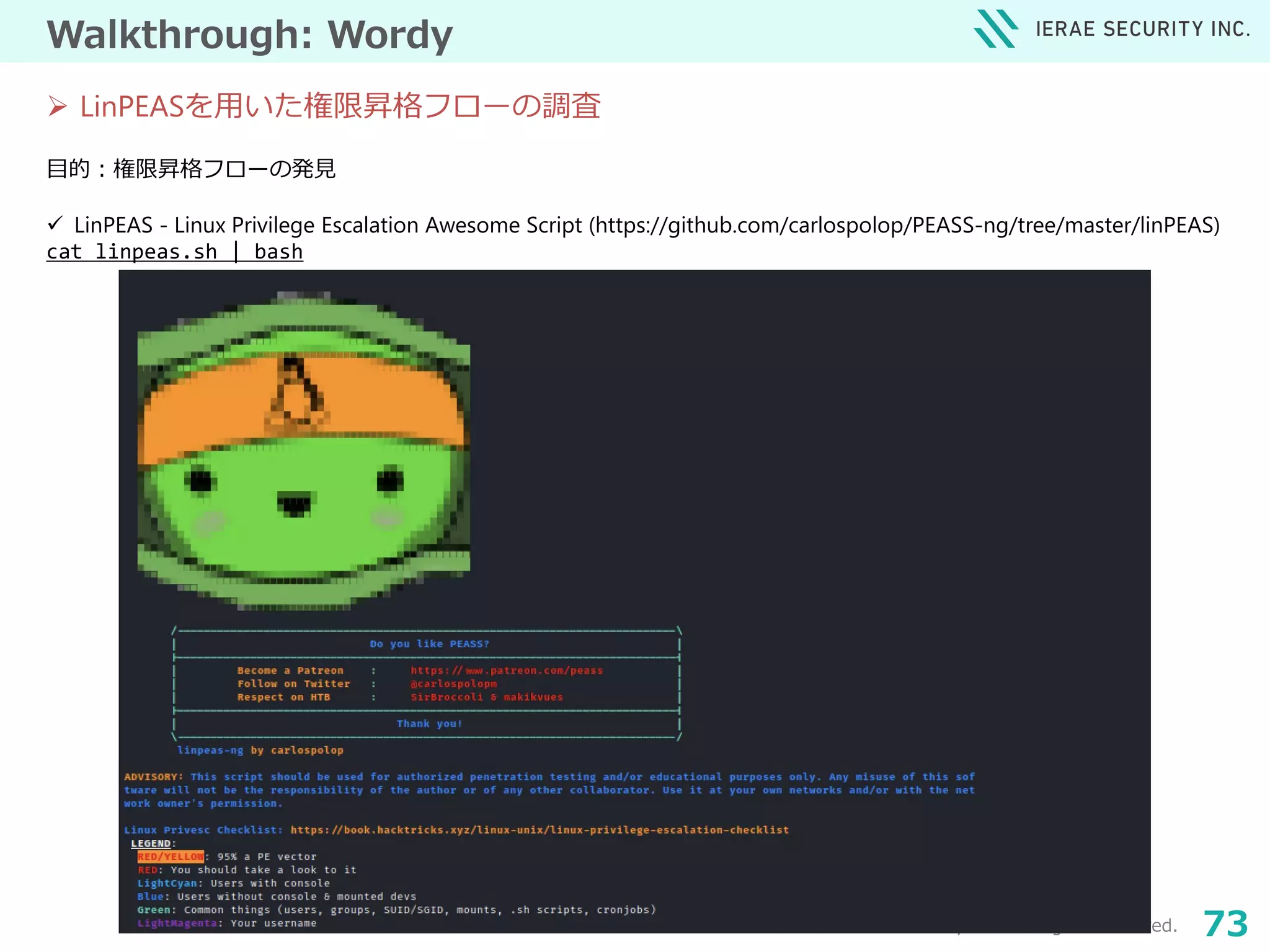 © 2021 Ierae Security Inc. All Rights Reserved. 73
Walkthrough: Wordy
目的：権限昇格フローの発見
 LinPEAS - Linux Privilege Escalation Awesome Script (https://github.com/carlospolop/PEASS-ng/tree/master/linPEAS)
cat linpeas.sh | bash
 LinPEASを用いた権限昇格フローの調査
URL：https://www.vulnhub.com/entry/ha-wordy,363/
 