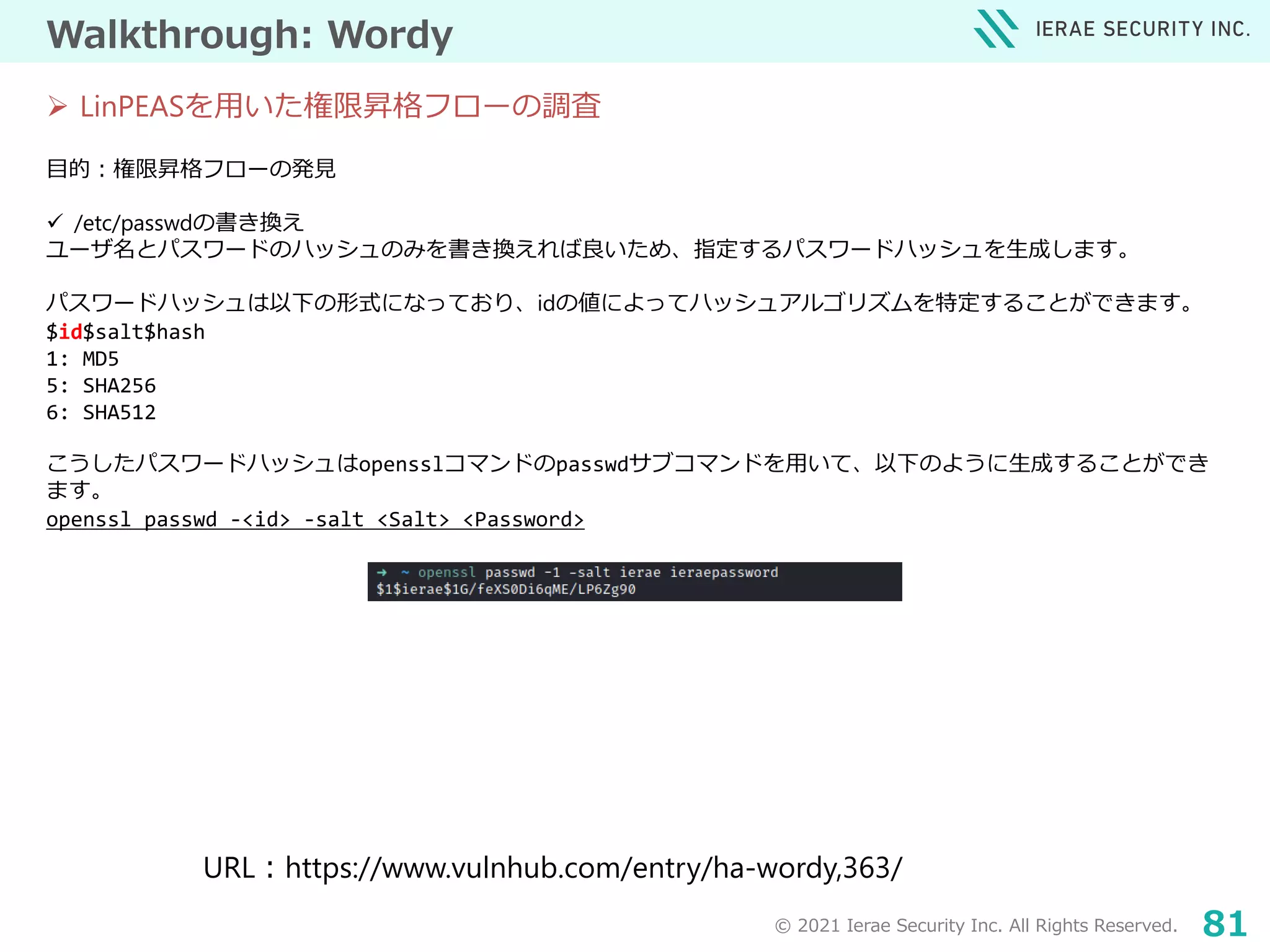 © 2021 Ierae Security Inc. All Rights Reserved. 81
Walkthrough: Wordy
目的：権限昇格フローの発見
 /etc/passwdの書き換え
ユーザ名とパスワードのハッシュのみを書き換えれば良いため、指定するパスワードハッシュを生成します。
パスワードハッシュは以下の形式になっており、idの値によってハッシュアルゴリズムを特定することができます。
$id$salt$hash
1: MD5
5: SHA256
6: SHA512
こうしたパスワードハッシュはopensslコマンドのpasswdサブコマンドを用いて、以下のように生成することができ
ます。
openssl passwd -<id> -salt <Salt> <Password>
 LinPEASを用いた権限昇格フローの調査
URL：https://www.vulnhub.com/entry/ha-wordy,363/
 