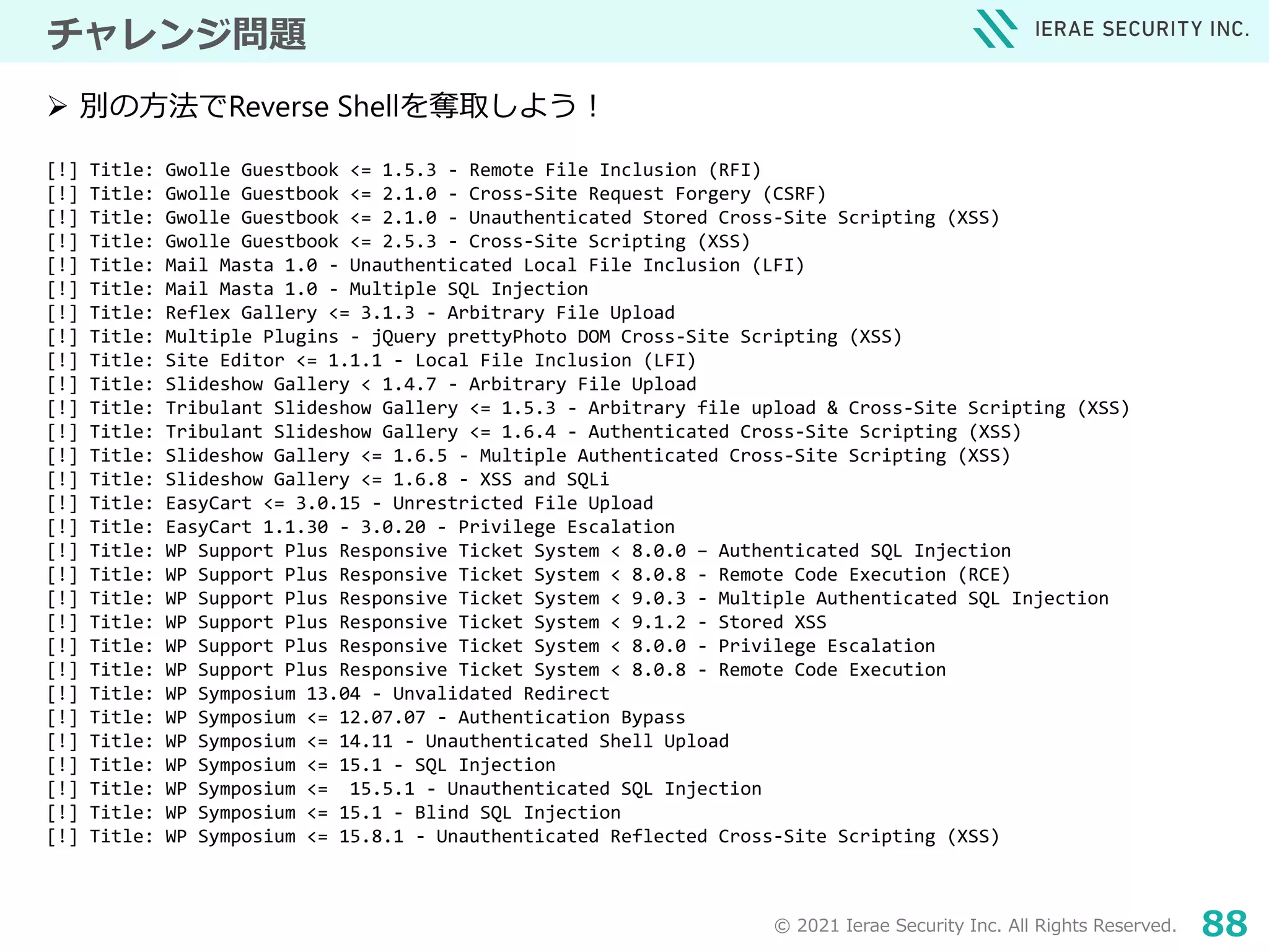 © 2021 Ierae Security Inc. All Rights Reserved. 88
チャレンジ問題
[!] Title: Gwolle Guestbook <= 1.5.3 - Remote File Inclusion (RFI)
[!] Title: Gwolle Guestbook <= 2.1.0 - Cross-Site Request Forgery (CSRF)
[!] Title: Gwolle Guestbook <= 2.1.0 - Unauthenticated Stored Cross-Site Scripting (XSS)
[!] Title: Gwolle Guestbook <= 2.5.3 - Cross-Site Scripting (XSS)
[!] Title: Mail Masta 1.0 - Unauthenticated Local File Inclusion (LFI)
[!] Title: Mail Masta 1.0 - Multiple SQL Injection
[!] Title: Reflex Gallery <= 3.1.3 - Arbitrary File Upload
[!] Title: Multiple Plugins - jQuery prettyPhoto DOM Cross-Site Scripting (XSS)
[!] Title: Site Editor <= 1.1.1 - Local File Inclusion (LFI)
[!] Title: Slideshow Gallery < 1.4.7 - Arbitrary File Upload
[!] Title: Tribulant Slideshow Gallery <= 1.5.3 - Arbitrary file upload & Cross-Site Scripting (XSS)
[!] Title: Tribulant Slideshow Gallery <= 1.6.4 - Authenticated Cross-Site Scripting (XSS)
[!] Title: Slideshow Gallery <= 1.6.5 - Multiple Authenticated Cross-Site Scripting (XSS)
[!] Title: Slideshow Gallery <= 1.6.8 - XSS and SQLi
[!] Title: EasyCart <= 3.0.15 - Unrestricted File Upload
[!] Title: EasyCart 1.1.30 - 3.0.20 - Privilege Escalation
[!] Title: WP Support Plus Responsive Ticket System < 8.0.0 – Authenticated SQL Injection
[!] Title: WP Support Plus Responsive Ticket System < 8.0.8 - Remote Code Execution (RCE)
[!] Title: WP Support Plus Responsive Ticket System < 9.0.3 - Multiple Authenticated SQL Injection
[!] Title: WP Support Plus Responsive Ticket System < 9.1.2 - Stored XSS
[!] Title: WP Support Plus Responsive Ticket System < 8.0.0 - Privilege Escalation
[!] Title: WP Support Plus Responsive Ticket System < 8.0.8 - Remote Code Execution
[!] Title: WP Symposium 13.04 - Unvalidated Redirect
[!] Title: WP Symposium <= 12.07.07 - Authentication Bypass
[!] Title: WP Symposium <= 14.11 - Unauthenticated Shell Upload
[!] Title: WP Symposium <= 15.1 - SQL Injection
[!] Title: WP Symposium <= 15.5.1 - Unauthenticated SQL Injection
[!] Title: WP Symposium <= 15.1 - Blind SQL Injection
[!] Title: WP Symposium <= 15.8.1 - Unauthenticated Reflected Cross-Site Scripting (XSS)
 別の方法でReverse Shellを奪取しよう！
 