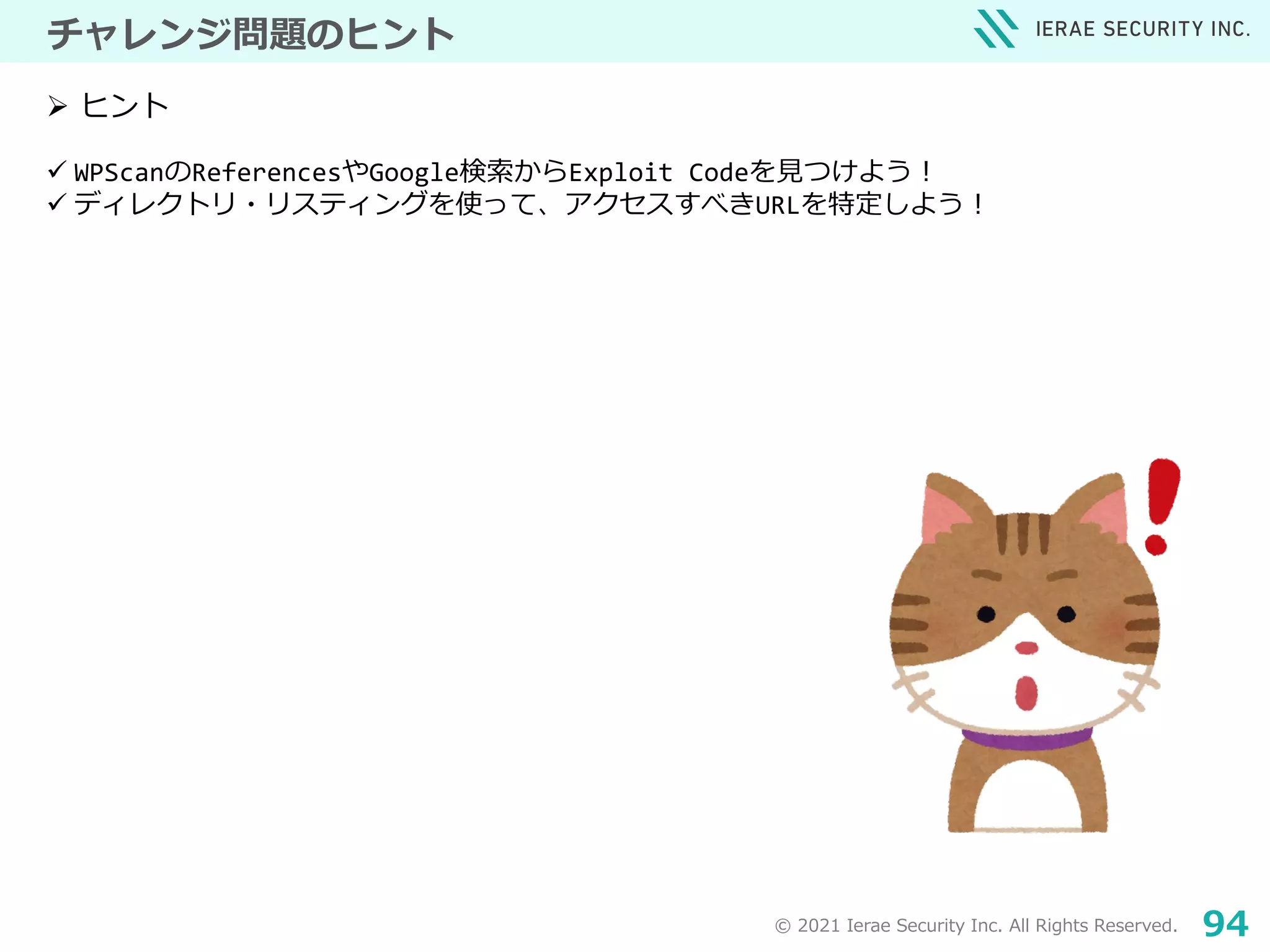 © 2021 Ierae Security Inc. All Rights Reserved. 94
チャレンジ問題のヒント
 WPScanのReferencesやGoogle検索からExploit Codeを見つけよう！
 ディレクトリ・リスティングを使って、アクセスすべきURLを特定しよう！
 ヒント
 