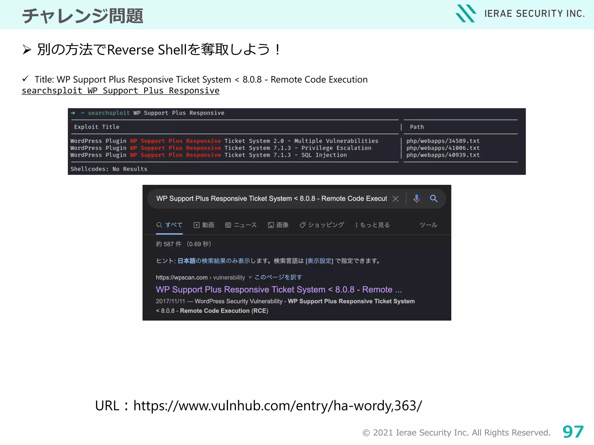 © 2021 Ierae Security Inc. All Rights Reserved. 97
チャレンジ問題
 Title: WP Support Plus Responsive Ticket System < 8.0.8 - Remote Code Execution
searchsploit WP Support Plus Responsive
 別の方法でReverse Shellを奪取しよう！
URL：https://www.vulnhub.com/entry/ha-wordy,363/
 