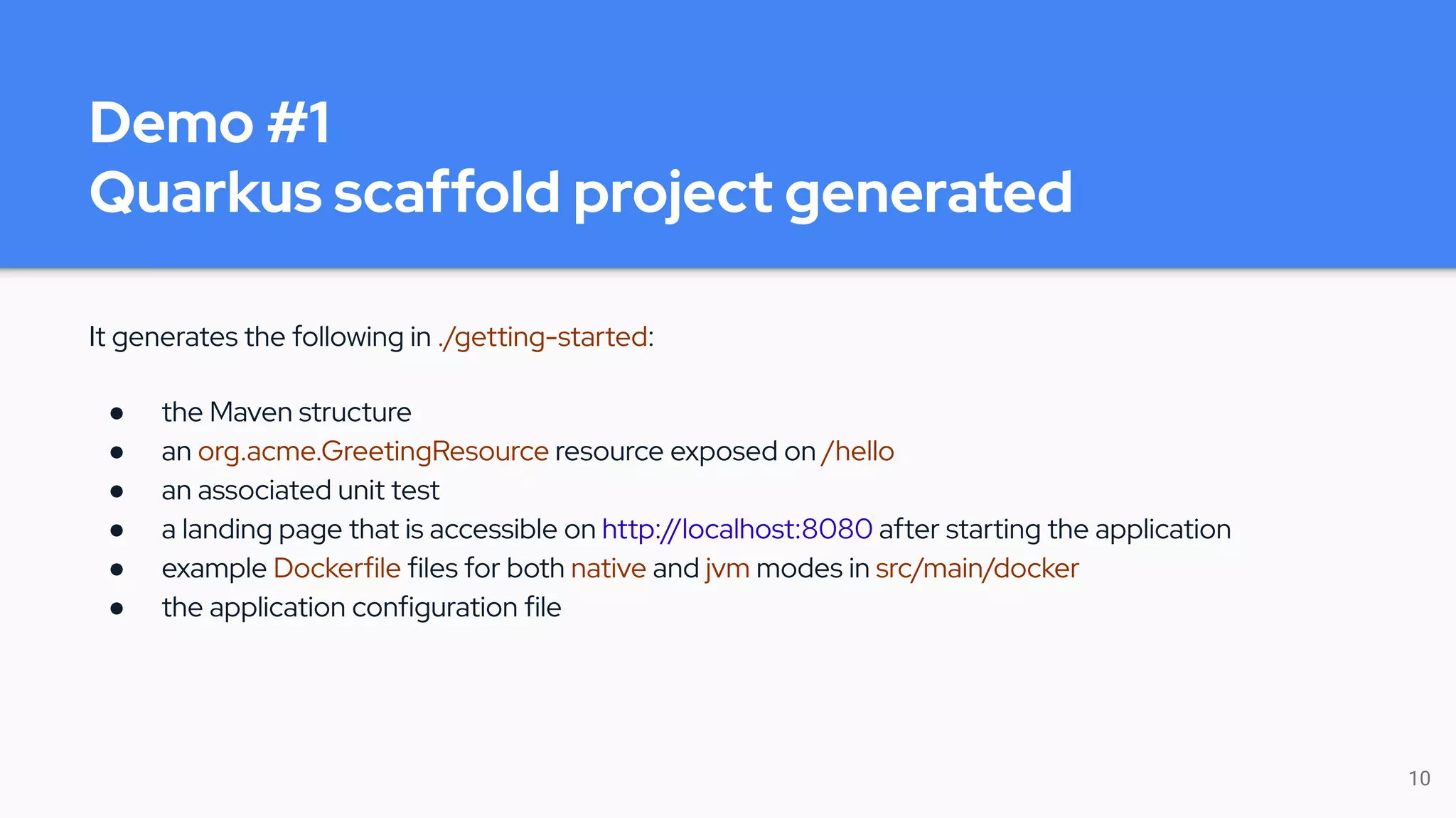 Demo #1
Quarkus scaffold project generated
It generates the following in ./getting-started:
● the Maven structure
● an org.acme.GreetingResource resource exposed on /hello
● an associated unit test
● a landing page that is accessible on http://localhost:8080 after starting the application
● example Dockerfile files for both native and jvm modes in src/main/docker
● the application configuration file
10
 
