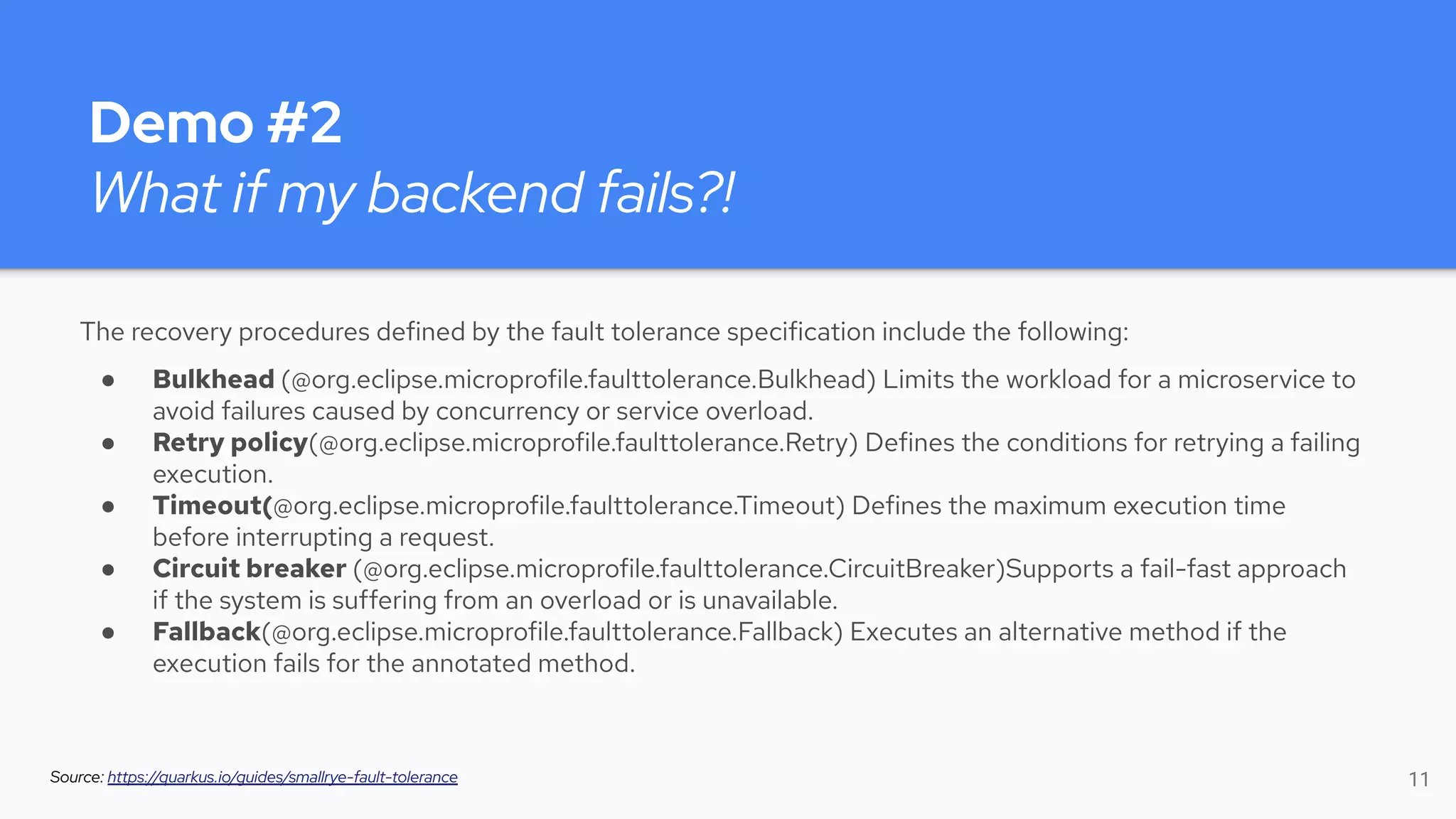 Demo #2
What if my backend fails?!
The recovery procedures defined by the fault tolerance specification include the following:
● Bulkhead (@org.eclipse.microprofile.faulttolerance.Bulkhead) Limits the workload for a microservice to
avoid failures caused by concurrency or service overload.
● Retry policy(@org.eclipse.microprofile.faulttolerance.Retry) Defines the conditions for retrying a failing
execution.
● Timeout(@org.eclipse.microprofile.faulttolerance.Timeout) Defines the maximum execution time
before interrupting a request.
● Circuit breaker (@org.eclipse.microprofile.faulttolerance.CircuitBreaker)Supports a fail-fast approach
if the system is suffering from an overload or is unavailable.
● Fallback(@org.eclipse.microprofile.faulttolerance.Fallback) Executes an alternative method if the
execution fails for the annotated method.
Source: https://quarkus.io/guides/smallrye-fault-tolerance 11
 