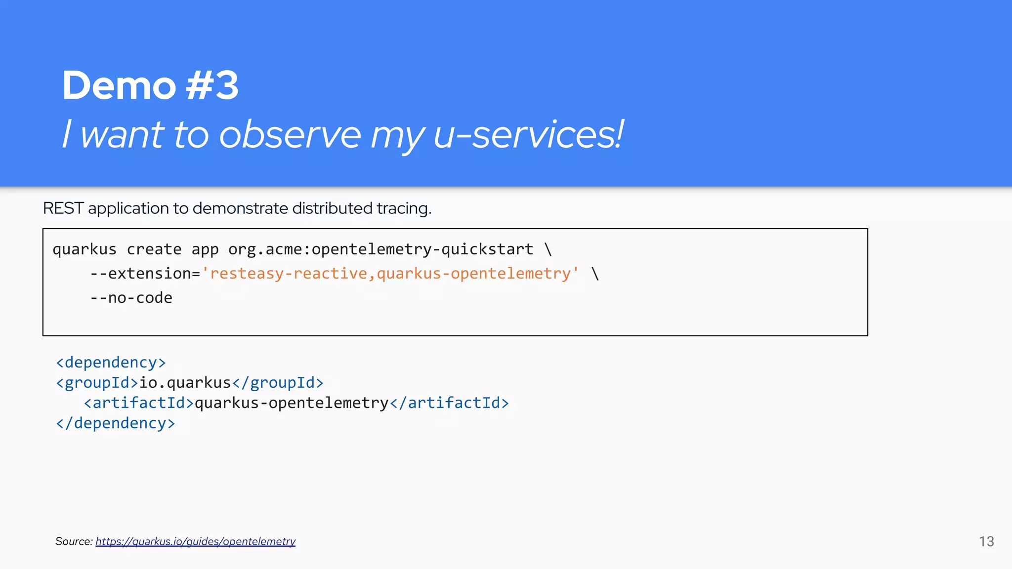 Demo #3
I want to observe my u-services!
quarkus create app org.acme:opentelemetry-quickstart 
--extension='resteasy-reactive,quarkus-opentelemetry' 
--no-code
Source: https://quarkus.io/guides/opentelemetry
REST application to demonstrate distributed tracing.
<dependency>
<groupId>io.quarkus</groupId>
<artifactId>quarkus-opentelemetry</artifactId>
</dependency>
13
 