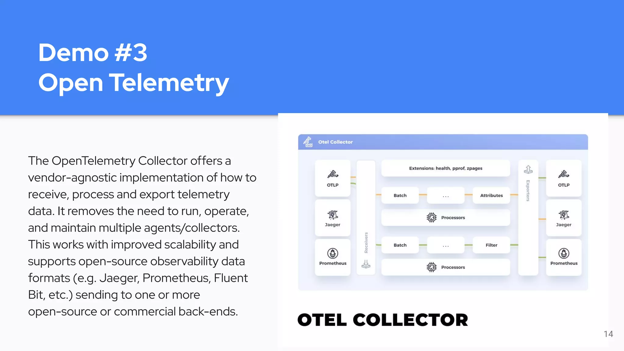 Demo #3
Open Telemetry
The OpenTelemetry Collector offers a
vendor-agnostic implementation of how to
receive, process and export telemetry
data. It removes the need to run, operate,
and maintain multiple agents/collectors.
This works with improved scalability and
supports open-source observability data
formats (e.g. Jaeger, Prometheus, Fluent
Bit, etc.) sending to one or more
open-source or commercial back-ends.
14
 