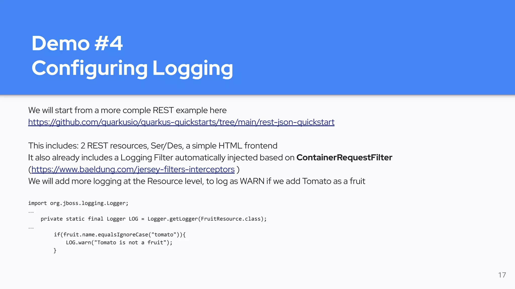 Demo #4
Configuring Logging
We will start from a more comple REST example here
https://github.com/quarkusio/quarkus-quickstarts/tree/main/rest-json-quickstart
This includes: 2 REST resources, Ser/Des, a simple HTML frontend
It also already includes a Logging Filter automatically injected based on ContainerRequestFilter
(https://www.baeldung.com/jersey-filters-interceptors )
We will add more logging at the Resource level, to log as WARN if we add Tomato as a fruit
import org.jboss.logging.Logger;
…
private static final Logger LOG = Logger.getLogger(FruitResource.class);
…
if(fruit.name.equalsIgnoreCase("tomato")){
LOG.warn("Tomato is not a fruit");
}
17
 
