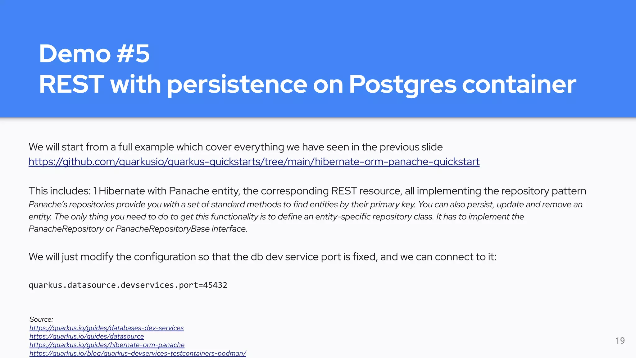 Demo #5
REST with persistence on Postgres container
We will start from a full example which cover everything we have seen in the previous slide
https://github.com/quarkusio/quarkus-quickstarts/tree/main/hibernate-orm-panache-quickstart
This includes: 1 Hibernate with Panache entity, the corresponding REST resource, all implementing the repository pattern
Panache’s repositories provide you with a set of standard methods to find entities by their primary key. You can also persist, update and remove an
entity. The only thing you need to do to get this functionality is to define an entity-specific repository class. It has to implement the
PanacheRepository or PanacheRepositoryBase interface.
We will just modify the configuration so that the db dev service port is fixed, and we can connect to it:
quarkus.datasource.devservices.port=45432
19
Source:
https://quarkus.io/guides/databases-dev-services
https://quarkus.io/guides/datasource
https://quarkus.io/guides/hibernate-orm-panache
https://quarkus.io/blog/quarkus-devservices-testcontainers-podman/
 