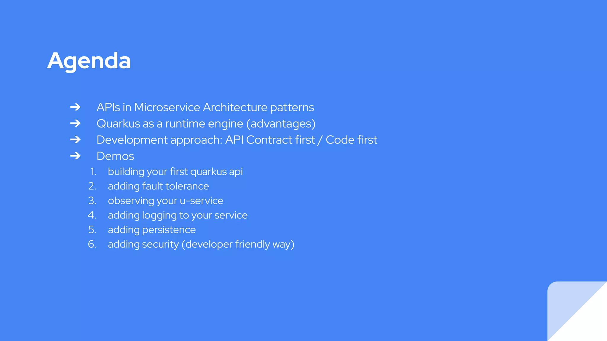 Agenda
➔ APIs in Microservice Architecture patterns
➔ Quarkus as a runtime engine (advantages)
➔ Development approach: API Contract first / Code first
➔ Demos
1. building your first quarkus api
2. adding fault tolerance
3. observing your u-service
4. adding logging to your service
5. adding persistence
6. adding security (developer friendly way)
 