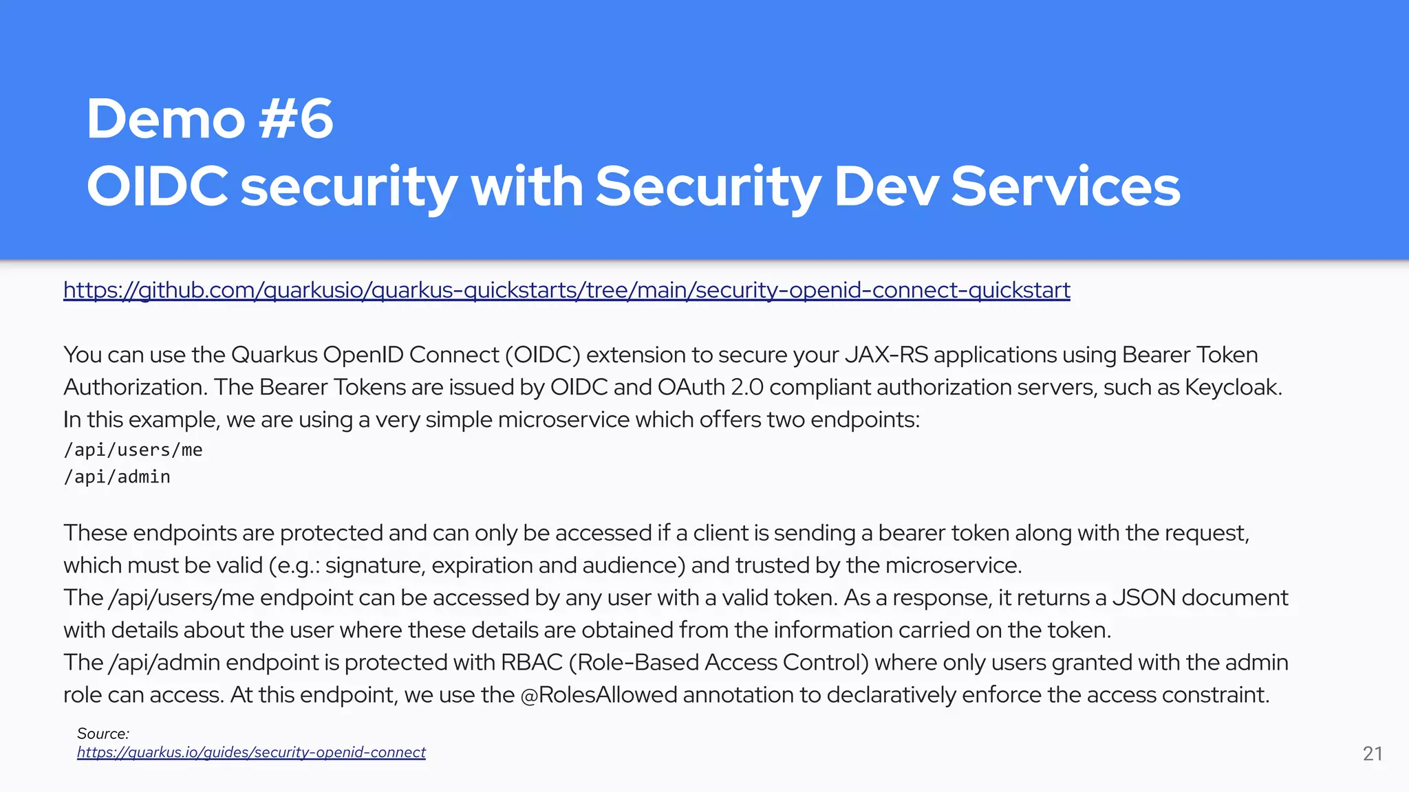Demo #6
OIDC security with Security Dev Services
https://github.com/quarkusio/quarkus-quickstarts/tree/main/security-openid-connect-quickstart
You can use the Quarkus OpenID Connect (OIDC) extension to secure your JAX-RS applications using Bearer Token
Authorization. The Bearer Tokens are issued by OIDC and OAuth 2.0 compliant authorization servers, such as Keycloak.
In this example, we are using a very simple microservice which offers two endpoints:
/api/users/me
/api/admin
These endpoints are protected and can only be accessed if a client is sending a bearer token along with the request,
which must be valid (e.g.: signature, expiration and audience) and trusted by the microservice.
The /api/users/me endpoint can be accessed by any user with a valid token. As a response, it returns a JSON document
with details about the user where these details are obtained from the information carried on the token.
The /api/admin endpoint is protected with RBAC (Role-Based Access Control) where only users granted with the admin
role can access. At this endpoint, we use the @RolesAllowed annotation to declaratively enforce the access constraint.
21
Source:
https://quarkus.io/guides/security-openid-connect
 