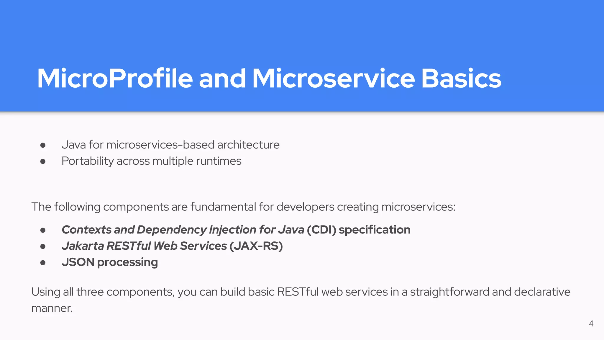 MicroProfile and Microservice Basics
● Java for microservices-based architecture
● Portability across multiple runtimes
The following components are fundamental for developers creating microservices:
● Contexts and Dependency Injection for Java (CDI) specification
● Jakarta RESTful Web Services (JAX-RS)
● JSON processing
Using all three components, you can build basic RESTful web services in a straightforward and declarative
manner.
4
 