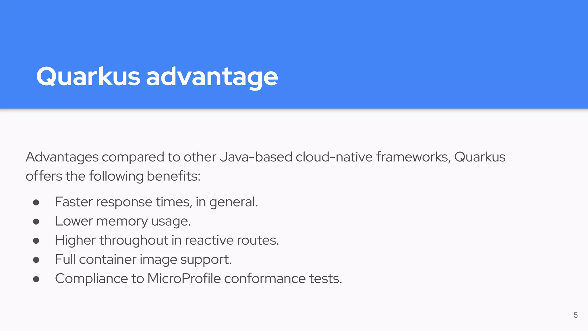 Quarkus advantage
Advantages compared to other Java-based cloud-native frameworks, Quarkus
offers the following benefits:
● Faster response times, in general.
● Lower memory usage.
● Higher throughout in reactive routes.
● Full container image support.
● Compliance to MicroProfile conformance tests.
5
 